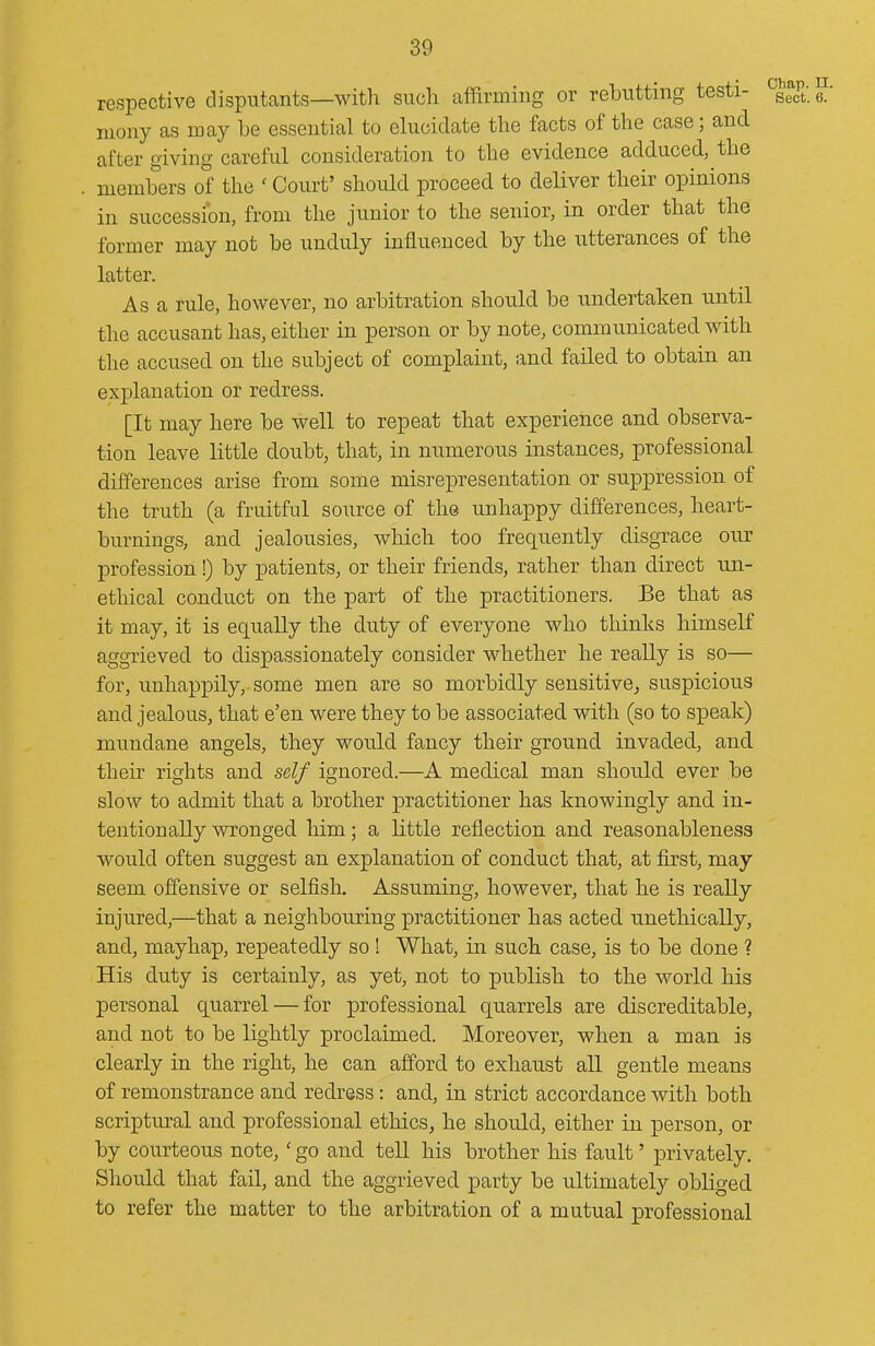 respective disputcants—witli such affirming or rebutting testi- g/ niony as may be essential to elucidate the facts of the case; and after giving careful consideration to the evidence adduced, the members of the ' Court' should proceed to deliver their opinions in succession, from the junior to the senior, in order that the former may not be unduly influenced by the utterances of the latter. As a rule, however, no arbitration should be undertaken until the accusant has, either in person or by note, communicated with the accused on the subject of complaint, and failed to obtain an explanation or redress. [It may here be well to repeat that experience and observa- tion leave little doubt, that, in numerous instances, professional differences arise from some misrepresentation or suppression of the truth (a fruitful source of the unhappy differences, heart- burnings, and jealousies, which too frequently disgrace our profession!) by patients, or their friends, rather than direct un- etliical conduct on the part of the practitioners. Be that as it may, it is equally the duty of everyone who thinks himself aggrieved to dispassionately consider whether he really is so— for, unhappily, some men are so morbidly sensitive, suspicious and jealous, that e'en were they to be associated with (so to speak) mimdane angels, they would fancy their ground invaded, and their rights and self ignored.—A medical man should ever be slow to admit that a brother practitioner has knowingly and in- tentionally wronged him; a little reflection and reasonableness would often suggest an explanation of conduct that, at first, may seem offensive or selfish. Assuming, however, that he is really injured,—that a neighbouring practitioner has acted unethically, and, mayhap, repeatedly so! What, in such case, is to be done ? His duty is certainly, as yet, not to publish to the world his personal quarrel — for professional quarrels are discreditable, and not to be lightly proclaimed. Moreover, when a man is clearly in the right, he can afford to exhaust all gentle means of remonstrance and redress: and, in strict accordance with both scriptural and professional ethics, he should, either in person, or by courteous note,' go and teU his brother his fault' privately. Should that fail, and the aggrieved party be ultimately obliged to refer the matter to the arbitration of a mutual professional