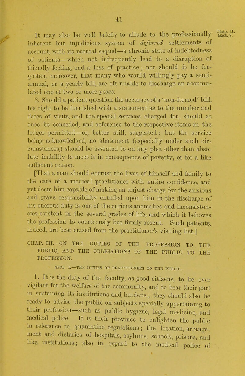 It may also be well briefly to allude to the professionally sect.' 7. inherent but injudicious system of deferred settlements of account, with its natural sequel—a chronic state of indebtedness of patients—which not infrequently lead to a disruption of friendly feeling, and a loss of practice ; nor should it be for- gotten, moreover, that many who would willingly pay a semi- annual, or a yearly bill, are oft unable to discharge an accumu- lated one of two or more years. 3. Should a patient question the accuracy of a 'non-itemed' bill, his right to be furnished with a statement as to the number and dates of visits, and the special services charged for, should at once be conceded, and reference to the respective items in the ledger permitted—or, better still, suggested: but tlie service being acknowledged, no abatement (especially under such cir- cumstances,) should be assented to on any plea other than abso- lute inability to meet it in consequence of poverty^ or for a like sufficient reason. [That a man shoiild entrust the lives of himself and family to the care of a medical practitioner with entire confidence, and yet deem him capable of making an unjust charge for the anxious and grave responsibility entailed upon him in the discharge of his onerous duty is one of the curious anomalies and inconsisten- cies^ existent in the several grades of life, and which it behoves the profession to courteously but firmly resent. Such patients, indeed, are best erased from the practitioner's visiting list.] CHAP. III.—ON THE DUTIES OP THE PROFESSION TO THE PUBLIC, AND THE OBLIGATIONS OP THE PUBLIC TO THE PROFESSION. SECT. I.—THE DUTIES OF PBAOTITIONERS TO THE PUBLIC. 1. It is the duty of the faculty, as good citizens, to be ever vigilant for the welfare of the community, and to bear their part in sustaining its institutions and burdens; they should also be ready to advise the public on subjects specially appertaining to their profession—such as public hygiene, legal medicine, and medical poHce. It is their province to enlighten the public in reference to quarantine regulations; the location, arrange- ment and dietaries of hospitals, asylums, schools, prisons, Mid hlce institutions; also in regard to the medical police of