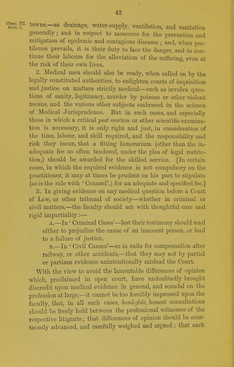 :^ap. ra. towns.—as drainage, water-supply, ventilation, and sanitation generally; and in respect to measures for the prevention and mitigation of epidemic and contagious diseases ; and, when pes- tilence prevails, it is their duty to face the danger, and to con- tinue their labours for the alleviation of the suffering, even at the risk of their own lives. 2. Medical men should also be ready, when called on by the legally constituted authorities, to enlighten courts of inquisition and justice on matters strictly medical—such as involve ques- tions of sanity, legitimacy, murder by poisons or other violent means, and the various other subjects embraced in the science of Medical Jurisprudence. But in such cases, and especially those in which a critical post mortem or other scientific examina- tion is necessary, it is only right and just, in consideration of the time, labour, and skill required^ and the responsibility and risk they incur, that a fitting honorarium (other than the in- adequate fee so often tendered, under the plea of legal restric- tion,) should be awarded for the skilled service. [In certain cases, in which the required evidence is not compulsory on the practitioner, it may at times be prudent on his part to stipulate (as is the rule with ' Counser,) for an adequate and specified fee.] 3. In giving evidence on any medical question before a Court of Law, or other tribunal of society—whether in criminal or civil matters,—the faculty shoidd act with thoughtful care and rigid impartiality:— A. —In' Criminal Cases'—^lest their testimony should tend either to prejudice the cause of an innocent person, or lead to a failure of justice. B. —In ' Civil Causes'—as in suits for compensation after railway, or other accidents,—that they may not by partial or partisan evidence unintentionally mislead the Court. With the view to avoid the lamentable differences of opinion which, proclaimed in open court, have undoubtedly brought discredit upon medical evidence in general, and scandal on the profession at large,—it cannot be too forcibly impressed upon the faculty, that, in aU such cases, hond-fide, honest consultations should be freely held between the professional witnesses of the respective litigants; that differences of opinion should be cour- teously advanced, and carefully weighed and argued ; that each