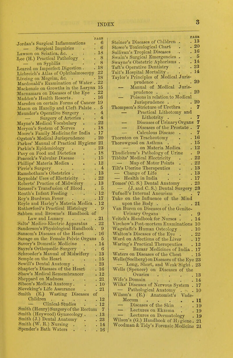 PAQE Jordan's Surgical Inflammations . 6 — Surgical Inquiries . . 6 Lawson on Sciatica, &c. . . .15 liee (H.) Practical Pathology . . 8 — on Syphilis . • .8 Leared on Imperfect Digestion . . 18 Liobreich's Atlas of Ophthalmoscopy 22 Liveing on Megi-im, &c. . . .18 Macdonald's Examination of Water . 22 Mackenzie on Growths in the Larynx 15 Macnamara on Diseases of the Eye . 22 Madden's Health Resorts . . .16 Marsden on certain Forms of Cancer 19 Mason on Harelip and Cleft Palate . 5 Maunder's Operative Surgery . . 4 — Surgery of Arteries . . 4> Mayne's Medical Vocabulary . . 22 Meryon's System of Nerves . . 18 Moore's Family Medicine for India , 17 Ogston's Medical Jurisprudence . 20 Parkes' Manual of Practical Hygiene 21 Parkin's Epidemiology . . .23 Pavy on Food and Dietetics . . 18 Peacock's Valvular Disease . . 15 PhiUips' Materia Medica . . .12 Pirrie's Surgery . . . .4 Eamsbotham's Obstetrics . . .13 Eeynolds' Uses of Electricity . . 22 Roberts' Practice of Midwifery . 13 Roussel's Transfusion of Blood . . 5 Routh's Infant Feeding . . .12 Roy's Burdwan Fever . . . 17 Royle and Barley's Materia Medica . 12 Rutherford's Practical Histology . 9 Sabben and Browne's Handbook of Law and Ijunacy . . .21 Salts' Medico-Electric Apparatus . 22 Sanderson's Physiological Handbook . 9 Sansom's Diseases of the Heart . 16 Savage on the Female Pelvic Organs 5 Savory's Domestic Medicine . . 14 Sayre's OrthopEedic Surgery . . 6 Schroeder's Manual of Midwifery . 13 Semple on the Heart . . .15 Sewill's Dental Anatomy . , .23 Shapter's Diseases of the Heart . 16 Shaw's Medical Remembrancer . 12 Sheppard on Madness . . ,21 Sibson's Medical Anatomy. . .10 Sieveking's Life Assurance . , 21 Smith (E.) Wasting Diseases of Children 12 — Clinical. Studies . . 12 Smith (Henry) Surgery of the Rectum 7 Smith (Heywood) Gyna3cology . . 13 Smith (J.) Dental Anatomy . . 23 Smith (W. R.) Nursing . . .14 •Spender's Bath Waters . . .16 FAOK Steiner's Diseases of Children . . 13 Stowe's Toxicological Chart . . 20 Sullivan's Tropical Diseases .. . 16 Swain's Surgical Emergencies . . 5 Swayne's Obstetric Aphorisms . . 14 Taft's Operative Dentistry . . 23 Tait's Hospital Mortality . . .14 Taylor's Principles of Medical Juris- prudence . . . .20 — Manual of Medical Juris- prudence . . . .20 — Poisons in relation to Medical Jxirisprudence . . .20 Thompson's Stricture of Urethra . 7 — Practical Lithotomy and Lithotrity . . .7 — Diseases of Urinary Organs 7 — Diseases of the Prostate . 7 — Calculous Disease . . 7 Thornton on Tracheotomy . . 16 Thorowgood on Asthma . . .15 — on Materia Medica . 12 Thudichum's Pathology of Urine . 9 Tibbits' Medical Electricity . . 22 — Map of Motor Points . . 22 Tilt's Uterine Therapeutics . . 13 — Change of Life . . .13 — Health in India . . .17 Tomes' (C. S.) Dental Anatomy . 23 — (J. and C. S.) Dental Surgery 23 Tufnell's Internal Anem'ism . . 7 Tuke on the Influence of the Mind upon the Body . . . .21 Van Buren on Diseases of the Genito- urinary Organs . . .9 Veitch's Handbook for Nurses . . 14 Virchow's Post-mortem Examinations 10 Wagstafi'e's Human Osteology . 10 Walton's Diseases of the Eye . . 22 Ward on Afi'ections of the Liver . 17 Waring's Practical Therapeutics . 12 — Bazaar Medicines of India . 17 Waters on Diseases of the Chest . 15 Wells (Soelberg) on Diseases of the Eye 23 — Long, Short, and Weak Sight. 23 Wells (Spencer) on Diseases of the Ovaries . . . .13 Wife's Domain . . . ,14 Wilks' Diseases of Nervous System . 17 — Pathological Anatomy . > . , 10 Wilson's (E.) Anatomist's Vade- Mecum H — Diseases of the Skin . .19 — Lectures on Ekzema . . 19 — Lectures on Dermatology . 19 Wilson's (G.) Handbook of Hygiene. 21 Woodman & Tidy's Forensic Medicine 21