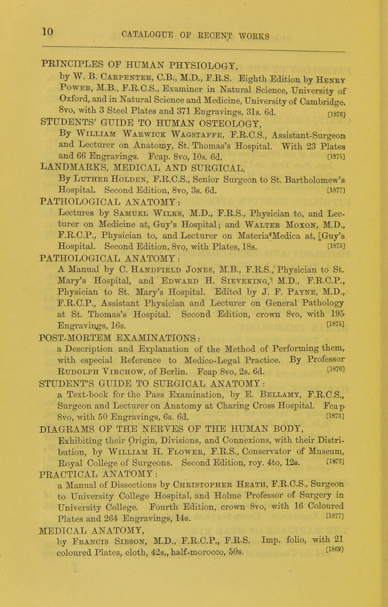 PRINCIPLES OF HUMAN PHYSIOLOGY, by W. B. Carpenter, C.B., M.D., F.R.S. EigMli Edition by Henry Power, M.B., F.R.O.S., Examiner in Nataral Science, University of Oxford, and in Natural Science and Medicine, University of Cambridge. 8vo, witb 3 Steel Plates and 371 Engravings, 31s. 6d. (i876] STUDENTS' GUIDE TO HUMAN OSTEOLOGY, By William Warwick Wagstapfe, F.R.C.S., Assistant-Surgeon and Lecturer on Anatomy, St. Thomas's Hospital. With 23 Plates and 66 Engravings. Fcap. 8vo, 10s. 6d. [1875] LANDMARKS, MEDICAL AND SURGICAL, By Luther Holden, F.R.C.S., Senior Sui-geon to St. Bartholomew's Hospital. Second Edition, 8vo, 3s. 6d. [1877] PATHOLOGICAL ANATOMY: Lectures by Samuel Wilks, M.D., F.R.S., Physician to, and Lec- turer on Medicine at, Guy's Hospital; and Walter Moxon, M.D., F.R.O.P., Physician to, and Lecturer on Materia*Medica at, [Guy's Hospital. Second Edition, 8vo, with Plates, 18s. [187B] PATHOLOGICAL ANATOMY: A Manual by C. Handfield Jones, M.B., F.R.S.,! Physician to St. Mary's Hospital, and Edward H. Sieveking,^ M.D., F.R.C.P., Physician to St. Mary's Hospital. Edited by J. F. Payne, M.D.,. F.R.C.P., Assistant Physician and Lecturer on General Pathology at St. Thomas's Hospital. Second Edition, crown 8vo, with 195- Engravings, 16s. ti^'''^] POST-MORTEM EXAMINATIONS: a Description and Explanation of the Method of Performing them, with especial Reference to Medico-Legal Practice. By Professor Rudolph Virchow, of Berlin. Fcap 8vo, 2s. 6d. P-^''^^ STUDENT'S GUIDE TO SURGICAL ANATOMY: a Text-book for the Pass Examination, by E. Bellamy, F.R.C.S., Surgeon and Lecturer on Anatomy at Charing Cross Hospital. Fcap 8vo, with 50 Engi'avings, 6s. 6d. [1873] DIAGRAMS OF THE NERVES OF THE HUMAN BODY, Exhibiting their Origin, Divisions, and Connexions, with their Distri- bution, by William H. Flower, F.R.S., Consei-vator of Museum, Royal College of Surgeons. Second Edition, roy. 4to, 12s. [1872] PRACTICAL ANATOMY: a Manual of Dissections by Christopher Heath, F.R.C.S., Surgeon to University College Hospital, and Holme Professor of Surgery in University College. Fourth Edition, crown 8vo, with 16 Coloured Plates and 264 Engravings, 14s. ^^^''^ MEDICAL ANATOMY, by Francis Sibson, M.D., F.R.C.P., F.R.S. Imp. folio, with 21 coloured Plates, cloth, 42s., half-morocco, 50s. f^^^'i