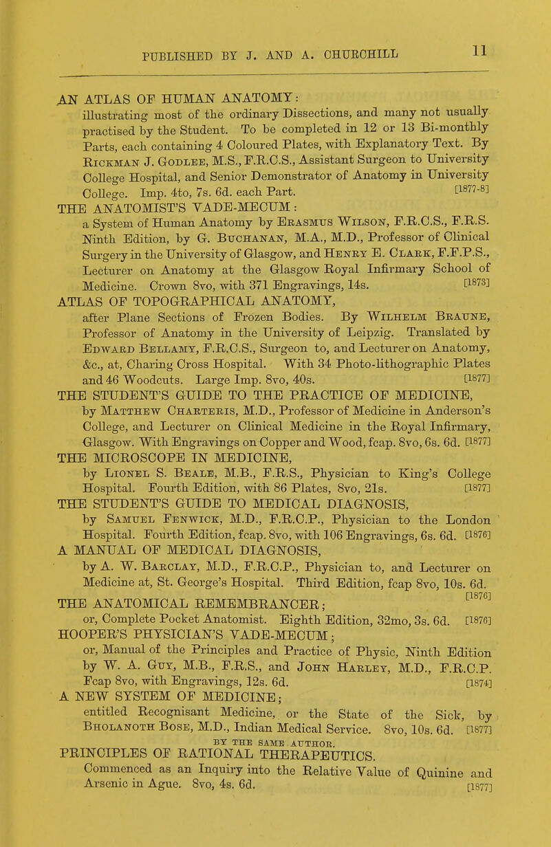 AN ATLAS OF HUMAN ANATOMY: illustrating most of the ordinary Dissections, and many not usually practised by the Student. To be completed in 12 or 13 Bi-monthly Parts, each containing 4 Coloured Plates, with Explanatory Text. By Hickman J. Godleb, M.S., F.E..O.S., Assistant Surgeon to University College Hospital, and Senior Demonstrator of Anatomy in University College. Imp. 4to, 7s. 6d. each Part. [1877-8] THE ANATOMIST'S YADE-MEOUM: a System of Human Anatomy by Erasmus Wilson, F.R.C.S., F.R.S. Ninth Edition, by G. Buchanan, M.A., M.D., Professor of Clinical Surgery in the University of Glasgow, and Henry E. Clark, F.F.P.S., Lecturer on Anatomy at the Glasgow Royal Infirmary School of Medicine. Crown 8vo, with 371 Engravings, 14s. I^^^S] ATLAS OF TOPOGRAPHICAL ANATOMY, after Plane Sections of Frozen Bodies. By Wilhelm Braune, Professor of Anatomy in the University of Leipzig. Translated by Edward Bellamy, F.R.C.S., Surgeon to, and Lecturer on Anatomy, &c., at, Charing Cross Hospital. With 34 Photo-lithographic Plates and 46 Woodcuts. Large Imp. 8vo, 40s. [1877] THE STUDENT'S GUIDE TO THE PRACTICE OF MEDICINE, by Matthew Charteris, M.D., Professor of Medicine in Anderson's College, and Lecturer on Clinical Medicine in the Royal Infirmary, Glasgow. With Engravings on Copper and Wood, fcap. 8vo, 6s. 6d. C1877] THE MICROSCOPE IN MEDICINE, by Lionel S. Bealb, M.B., F.R.S., Physician to King's College Hospital. Fotirth Edition, with 86 Plates, 8vo, 21s. [1877] THE STUDENT'S GUIDE TO MEDICAL DIAGNOSIS, by Samuel Fenwick, M.D., F.R.C.P., Physician to the London Hospital. Fourth Edition, fcap. 8vo, with 106 Engravings, 6s. 6d. [1876] A MANUAL OF MEDICAL DIAGNOSIS, by A. W. Barclay, M.D., F.R.C.P., Physician to, and Lecturer on Medicine at, St. George's Hospital. Third Edition, fcap 8vo, 10s. 6d. THE ANATOMICAL REMEMBRANCER; or, Complete Pocket Anatomist. Eighth Edition, 32mo, 3s. 6d. [187G] HOOPER'S PHYSICIAN'S VADE-MECUM; or. Manual of the Principles and Practice of Physic, Ninth Edition by W. A. Guy, M.B., F.R.S., and John Harley, M.D., F.R.C.P. Fcap 8vo, with Engravings, 12s. 6d. [1874] A NEW SYSTEM OF MEDICINE; entitled Recognisant Medicine, or the State of the Siclr, by Bholanoth Bose, M.D., Indian Medical Service. 8vo, 10s. 6d. [1877] BY THE SAME ATJTHOE. PRINCIPLES OF RATIONAL THERAPEUTICS. Commenced as an Inquiry into the Relative Value of Quinine and Arsenic in Ague. 8vo, 4s. 6d. [I877]