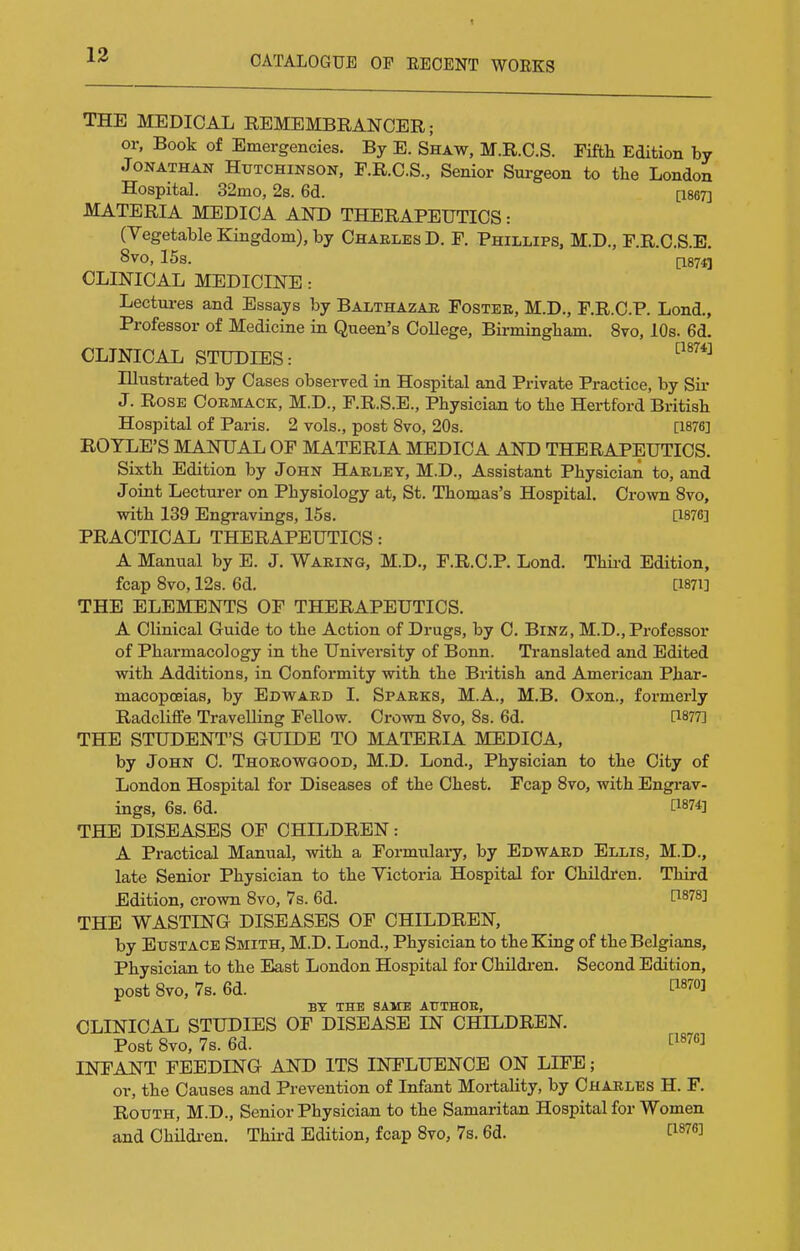 THE MEDICAL REMEMBRANCER; or, Book of Emergencies. By E. Shaw, M.R.C.S. Fifth Edition by Jonathan Hutchinson, F.R.C.S., Senior Surgeon to the London Hospital. 32mo, 2s. 6d. [1867] MATERIA MEDIOA AND THERAPEUTICS: (Vegetable Kingdom), by Chaeles D. F. Phillips, M.D., F.R.C.S.E. 8vo, 15s. (I87f| CLINICAL MEDICINE: Lectm-es and Essays by Balthazar Fostee, M.D., F.R.C.P. Lond., Professor of Medicine in Queen's College, Birmingham. 8vo, 10s. 6d. CLINICAL STUDIES: Illustrated by Cases observed in Hospital and Private Practice, by Sir J. Rose Oormack, M.D., F.R.S.E., Physician to the Hertford British Hospital of Paris. 2 vols., post 8vo, 20s. [1876] ROYLE'S MANUAL OF MATERIA MEDICA AND THERAPEUTICS. Sixth Edition by John Hakley, M.D., Assistant Physician to, and Joint Lecturer on Physiology at, St. Thomas's Hospital. Crown Svo, with 139 Engravings, 15s. [1876] PRACTICAL THERAPEUTICS: A Manual by E. J. Waring, M.D., F.R.C.P. Lond. Thii-d Edition, fcap Svo, 12s. 6d. [I87i] THE ELEMENTS OF THERAPEUTICS. A Clinical Guide to the Action of Drugs, by C. BiNZ, M.D., Professor of Pharmacology in the University of Bonn. Translated and Edited with Additions, in Conformity with the British and American Phar- macopoeias, by Edward I. Sparks, M.A., M.B. Oxon., formerly Radcliffe Travelling Fellow. Crown Svo, 8s. 6d. [1877] THE STUDENT'S GUIDE TO MATERIA MEDICA, by John C. Thorowgood, M.D. Lond., Physician to the City of London Hospital for Diseases of the Chest. Fcap Svo, with Engrav- ings, 6s. 6d. [1874] THE DISEASES OF CHILDREN: A Practical Manual, with a Formulary, by Edward Ellis, M.D., late Senior Physician to the Victoria Hospital for Children. Third Edition, crown Svo, 7 s. 6d. 1^878] THE WASTING DISEASES OF CHILDREN, by Eustace Smith, M.D. Lond., Physician to the King of the Belgians, Physician to the East London Hospital for ChHdi-en. Second Edition, post Svo, 7s. 6d. C1870] BY THE SAME ATTTHOE, CLINICAL STUDIES OF DISEASE IN CHILDREN. Post Svo, 7s. 6d. INFANT FEEDING AND ITS INFLUENCE ON LIFE; or, the Causes and Prevention of Infant Mortality, by Charles H. F. Routh, M.D., Senior Physician to the Samaritan Hospital for Women and Children. Third Edition, fcap Svo, 7s. 6d. [1876]