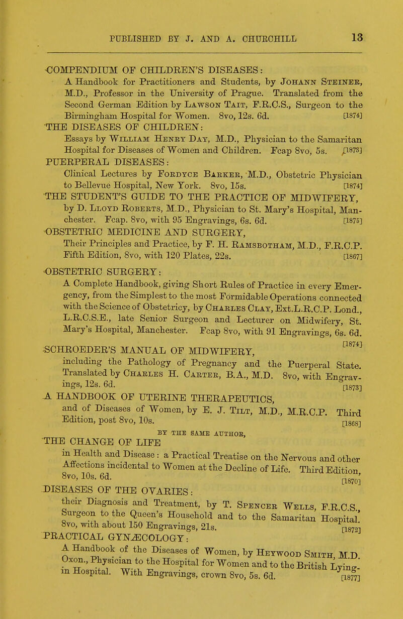 •COMPENDIUM OF CHILDREN'S DISEASES: A Handbook for Practitioners and Students, by JoHANN Steinee, M.D., Professor in tbe University of Prague. Translated from the Second German Edition by Lawson Tait, F.R.C.S., Surgeon to the Birmingham Hospital for Women. 8vo, 12s. 6d. [1874] THE DISEASES OF CHILDREN: Essays by William Henry Day, M.D., Physician to the Samaritan Hospital for Diseases of Women and Children. Fcap 8to, 5s. ^878] PUERPERAL DISEASES: Clinical Lectures by Foedyce Baekee, M.D., Obstetric Physician to BeUeviie Hospital, New York. Svo, I5s. [1874] THE STUDENT'S GUIDE TO THE PRACTICE OF MIDWIFERY, by D. Lloyd Robeets, M.D., Physician to St. Mary's Hospital, Man- chester. Fcap. 8to, with 95 Engravings, 6s. 6d. [1875] •OBSTETRIC MEDICINE AND SURGERY, Their Principles and Practice, by F. H. Ramsbotham, M.D., F.R.O.P. Fifth Edition, 8vo, with 120 Plates, 22s. [1867] OBSTETRIC SURGERY: A Complete Handbook, giving Short Rules of Practice in every Emer- gency, fi-om the Simplest to the most Formidable Operations connected with the Science of Obstetricy, by Chaeles Clay, Ext.L.R.O.P. Lond., L.R.C.S.E., late Senior Surgeon and Lecturer on Midwifery, St. Mary's Hospital, Manchester. Fcap 8vo, with 91 Engravings, 6s. 6d. ■SCHROEDER'S MANUAL OF MIDWIFERY, including the Pathology of Pregnancy and the Puerperal State. Translated by Chaeles H. Caetee, B. A., M.D. 8vo, with Engrav- ings, 12s. 6d. (^873-, Al handbook of UTERINE THERAPEUTICS, and of Diseases of Women, by E. J. Tilt, M.D., M.R.C.P. Thii-d Edition, post 8vo, 10s.  * pges] BY THE SAME ATTTHOB, THE CHANGE OF LIFE in Health and Disease: a Practical Treatise on the Nervous and other Aifections mcidental to Women at the Decline of Life. Thii-d Edition 8vo, 10s. 6d. ^87^; DISEASES OF THE OVARIES: theii- Diagnosis and Treatment, by T. Spencee Wells, FRCS Surgeon to the Queen's Household and to the Samaritan Hospital' 8vo, with about 150 Engravings, 21s. i;i87''] PRACTICAL GYNECOLOGY: A Handbook of the Diseases of Women, by Heywood Smith HD Oxon., Ptysician to the Hospital for Women and to the British Lying- in Hospital. With Engi-avings, crown 8vo, 5s. 6d. [S]