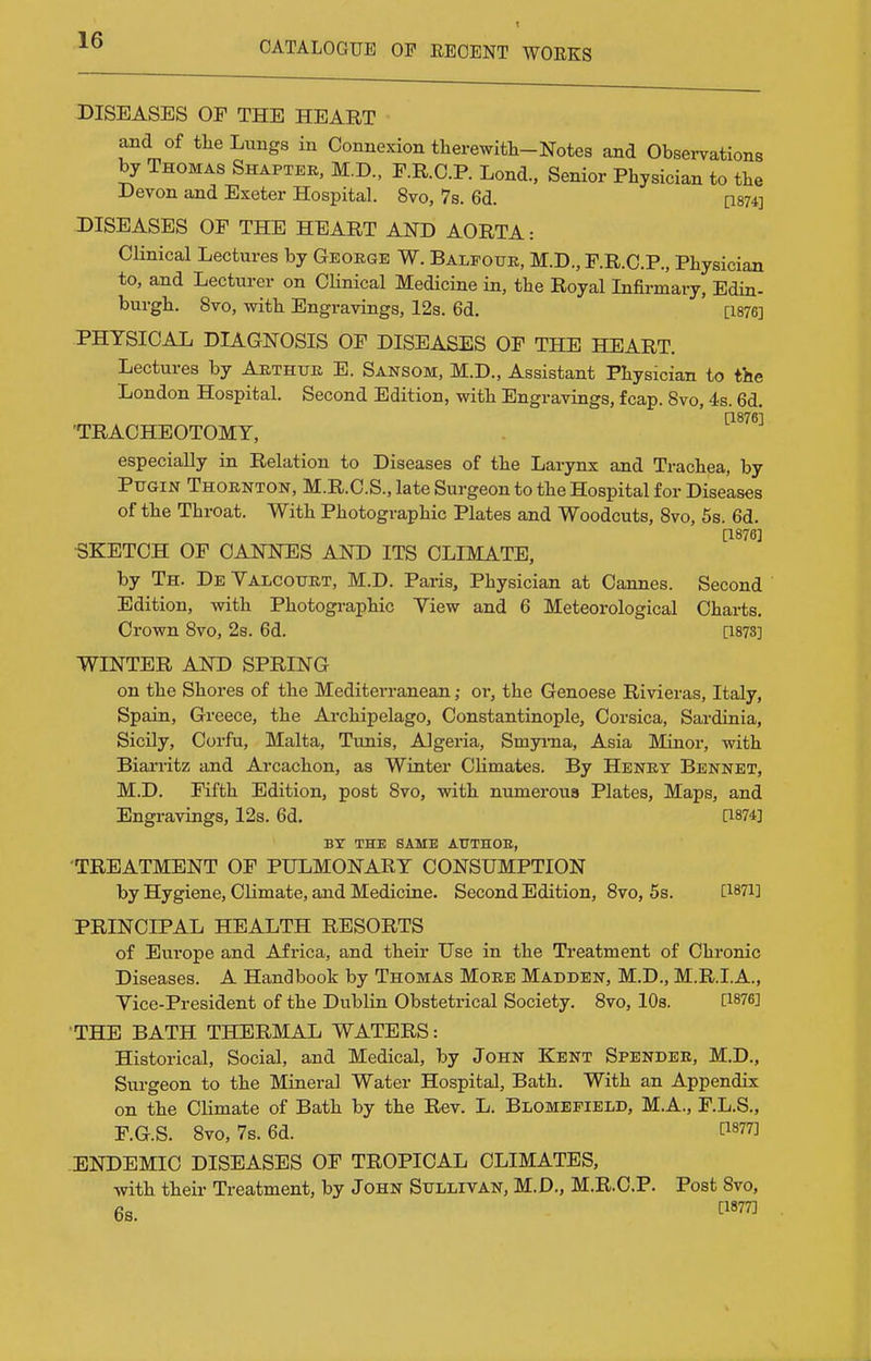 DISEASES OF THE HEART and of tlie Lungs in Connexion therewith-Notes and Observations by Thomas Shaptee, M.D., F.R.O.P. Lond., Senior Physician to the Devon and Exeter Hospital. 8vo, 7s. 6d. [1874] DISEASES OF THE HEART AND AORTA: Clinical Lectures by George W. Baleouk, M.D., F.R.C.P., Physician to, and Lecturer on Clinical Medicine in, the Royal Infirmary, Edin- burgh, 8vo, with Engravings, 12s. 6d. [1876] PHYSICAL DIAGNOSIS OF DISEASES OF THE HEART. Lectures by Aethuk E. Sansom, M.D., Assistant Physician to the London Hospital. Second Edition, with Engravings, fcap. 8vo, 4s. 6d. [1876] 'TRACHEOTOMY, especially in Relation to Diseases of the Larynx and Trachea, by Ptjgin Thornton, M.R.C.S., late Surgeon to the Hospital for Diseases of the Throat. With Photographic Plates and Woodcuts, Svo, 6s. 6d. [1876] •SKETCH OF CANNES AND ITS CLIMATE, by Th. De Valcoukt, M.D. Paris, Physician at Cannes. Second Edition, with Photographic Yiew and 6 Meteorological Charts. Crown Svo, 2s. 6d. [187S] WINTER AND SPRING on the Shores of the Mediterranean; or, the Genoese Rivieras, Italy, Spain, Greece, the Archipelago, Constantinople, Corsica, Sardinia, Sicily, Corfu, Malta, Tunis, Algeria, Smyrna, Asia Minor, with Biarritz and Arcachon, as Winter Climates. By Henet Bennet, M.D. Fifth Edition, post Svo, with numerous Plates, Maps, and Engravings, 12s. 6d. [1874] BY THE SAME ATTTnOE, •TREATMENT OF PULMONARY CONSUMPTION by Hygiene, Climate, and Medicine. Second Edition, Svo, 5s. [1871] PRINCIPAL HEALTH RESORTS of Europe and Africa, and their Use in the Treatment of Chronic Diseases. A Handbook by Thomas More Madden, M.D., M.R.I.A., Yice-President of the Dublin Obstetrical Society. Svo, lOs. [1876] THE BATH THERMAL WATERS: Historical, Social, and Medical, by John Kent Spender, M.D., Surgeon to the Mineral Water Hospital, Bath. With an Appendix on the Climate of Bath by the Rev. L. Blomefield, M.A., F.L.S., F.G.S. Svo, 7s. 6d. [1877] ENDEMIC DISEASES OF TROPICAL CLIMATES, with their Treatment, by John Sullivan, M.D., M.R.O.P. Post Svo, 6s. ™