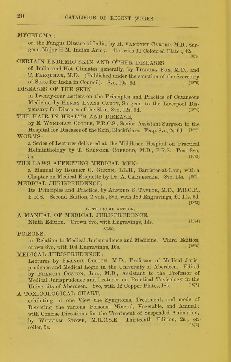 120 MYCETOMA; or, the Fungus Disease of India, by H. Vandyke Oaeteb, M.D., Sur- geon-Major H.M. Indian Army. 4to, with 11 Coloured Plates, 4.2s. [1874] 'CEETAIN ENDEMIC SKIN AND OTHER DISEASES of India and Hot Climates generally, by Tilbtjky Fox, M.D., and T. Farqtthae, M.D. (Published under the sanction of the Secretai-y of State for India in Council). 8vo, 10s. 6d. [1876] DISEASES OF THE SKIN, in Twenty-four Letters on the Principles and Practice of Cutaneous Medicine, by Heney Evans Catjty, Sui-geon to the Liverpool Dis- pensary for Diseases of the Skin, 8vo, 12s. 6d. [1874] THE HAIR IN HEALTH AND DISEASE, by E. Wtndham Cottle, F.R.C.S., Senior Assistant Surgeon to the Hospital for Diseases of the Skin, Blackfriars. Fcap. 8vo, 2s. 6d. [1877] WORMS: a Series of Lectures delivered at the Middlesex Hospital on Practical Helmimthology by T, Spencer Cobbold, M.D., F.R.S. Post 8vo, 5s. [1872] THE LAWS AFFECTING MEDICAL MEN: a Manual by Robert G. Glenn, LL.B., Barrister-at-Law; with a Chapter on Medical Etiquette by Dr. A. Carpenter. 8vo, 14s. [1871] MEDICAL JURISPRUDENCE, Its Principles and Practice, by Alfred S. Taylor, M.D., F.R.C.P., F.R.S. Second Edition, 2 vols., 8vo, with 189 Engravings, £1 lis. 6d. [1873] BY THE SAME ATTTHOE, A MANUAL OF MEDICAL JURISPRUDENCE. Ninth Edition. Crown 8vo, with Engravings, 14s. C1874] AXSO, POISONS, in Relation to Medical Jurisprudence and Medicine. Thii-d Edition, crown 8vo, with 104 Engravings, 16s. D-Sli'] MEDICAL JURISPRUDENCE : Lectures by Francis Ogston, M.D., Professor of Medical Juris- prudence and Medical Logic in the University of Aberdeen. Edited by Francis Ogston, Jun., M.D., Assistant to the Professor of Medical Jurisprudence and Lecturer on Practical Toxicology in the University of Aberdeen. 8vo, with 12 Copper Plates, 18s. [1878] A TOXICOLOGICAL CHART, exhibiting at one Yiew the Symptoms, Treatment, and mode of Detecting the various Poisons—Mineral, Vegetable, and Animal: Avith Concise Directions for the Treatment of Suspended Animation, by William Stowe, M.R.C.S.E. Thirteenth Edition, 2s.; on' roller, 5s.
