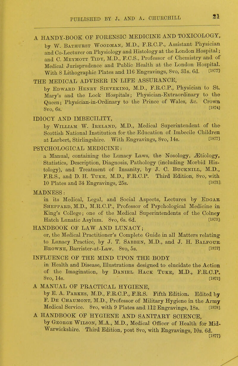 »1 A HANDY-BOOK OF FORENSIC MEDICINE AND TOXICOLOGY,, by W. Bathukst Woodman, M.D., F.R.C.P., Assistant Physician and Co-Lecturer on Physiology and Histology at the London Hospital; and C. Meymott Tidy, M.D., F.C.S., Professor of Chemistry and of Medical Jurisprudence and Public Health at the London Hospital. With 8 Lithographic Plates and 11G Engravings, 8vo, Sis. 6d. THE MEDICAL ADVISER IN LIFE ASSURANCE, by Edward Heney Sievekinq, M.D., F.R.C.P., Physician to St. Mary's and the Lock Hospitals; Physician-Extraordinary to the Queen; Physician-in-Ordinary to the Prince of Wales, &c. Crown 8vo, 6s. IDIOCY AND IMBECILITY, by William W. Ireland, M.D., Medical Superintendent of the- Scottish National Institution for the Education of Imbecile Children at Larbert, Stirlingshire. With Engravings, 8vo, 14s. ti877] PSYCHOLOGICAL MEDICINE : a Manual, containing the Lunacy Laws, the Nosology, ^Etiology, Statistics, Description, Diagnosis, Pathology (including Morbid His- tology), and Treatment of Insanity, by J. C. Bucknill, M.D., F.R.S., and D. H. Tuke, M.D., F.R.C.P. Thii-d Edition, Svo, with 10 Plates and 34 Engravings, 25s. P87S] MADNESS: in its Medical, Legal, and Social Aspects, Lectures by Edgar Sheppard, M.D., M.R.C.P., Professor of Psychological Medicine in King's College; one of the Medical Superintendents of the Colney Hatch Lunatic Asylum. Svo, 6s. 6d. [1873] HANDBOOK OF LAW AND LUNACY; or, the Medical Practitioner's Complete Guide in all Matters relating to Limacy Practice, by J. T. Sabben, M.D., and J. H. Balpotir Browne, Barrister-at-Law. 8vo, 5s. [1872] INFLUENCE OF THE MIND UPON THE BODY in Health and Disease, Illustrations designed to elucidate the Action of the Imagination, by Daniel Hack Tuke, M.D., F.R.C.P. Svo, 14s. ' [1872] A MANUAL OF PRACTICAL HYGIENE, by E. A. Parkes, M.D., F.R.C.P., F.R.S. Fifth Edition. Edited by F, De Chaumont, M.D., Professor of Military Hygiene in the Army Medical Sei-vice. Svo, with 9 Plates and 112 Engravings, 18s. [1878] A HANDBOOK OF HYGIENE AND SANITARY SCIENCE, by George Wilson, M.A., M.D., Medical Officer of Health for Mid- Warwickshire. Third Edition, post Svo, with Engravings, 10s. 6d. [1877}