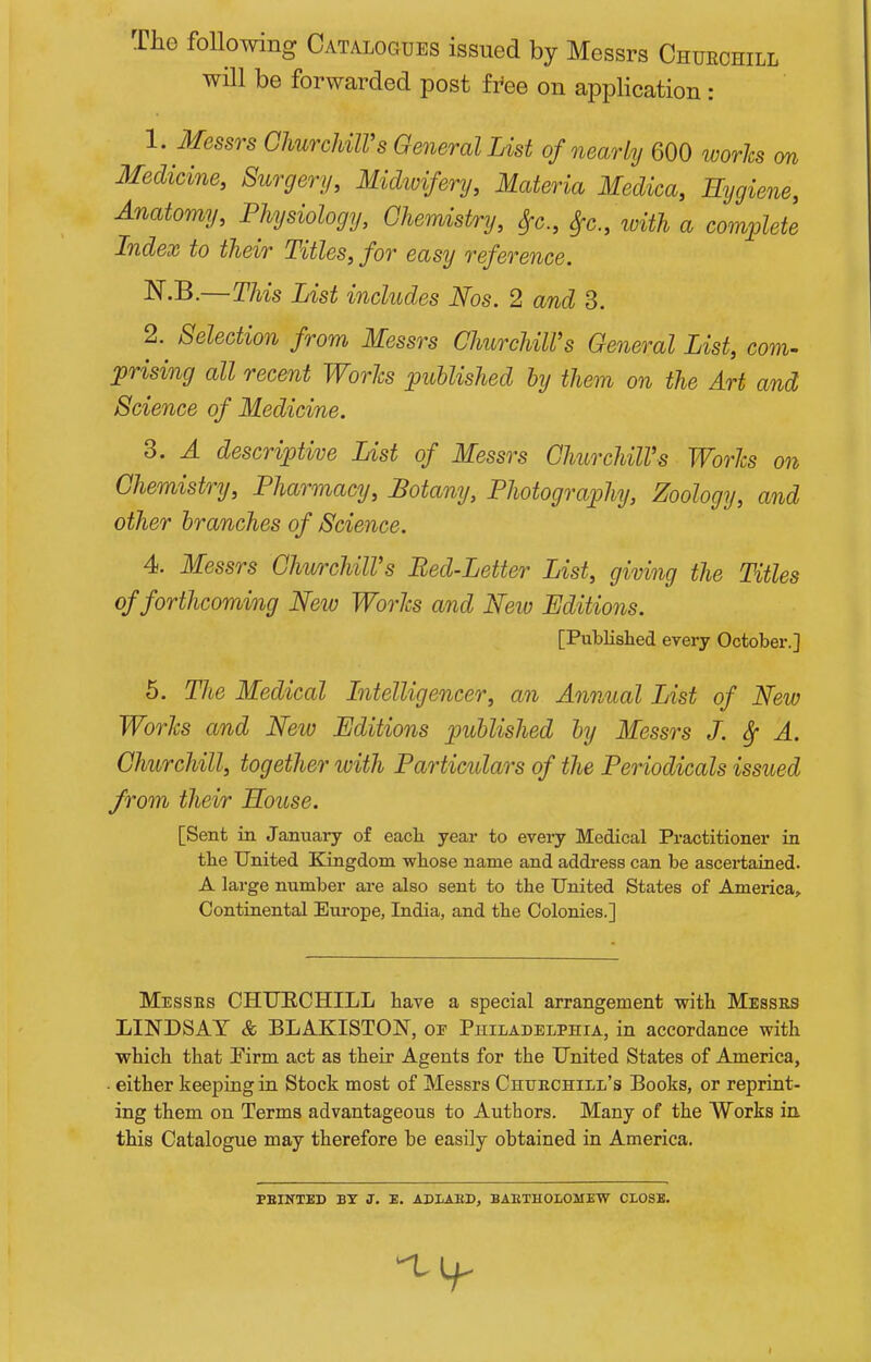 The following Catalogues issued by Messrs Chueohill will be forwarded post fi'ee on application : 1. Messrs GhurcUlVs General List of nearly 600 worhs m Medicine, Surgery, Midwifery, Materia Medica, Eygiene, Anatomy, Physiology, Chemistry, Sfc, Sfc., loith a complete Index to their Titles, for easy reference. ^•B.—This List includes Nos. 2 and 3. 2. Selection from Messrs ChurchiWs General List, com- 'prising all recent Worlcs published by them on the Art and Science of Medicine. 3. A descriptive List of Messrs ChurchiWs Worhs on Chemistry, Pharmacy, Botany, Photography, Zoology, and other branches of Science. 4. Messrs GhurchilVs Bed-Letter List, giving the Titles of forthcoming New WorJcs and New Editions. [Published every October.] 5. The Medical Litelligencer, an Annual List of New Worhs and New Editions published by Messrs J. ^ A. Churchill, together ivith Particulars of the Periodicals issued from their Eouse. [Sent in January of eacli year to every Medical Practitioner in the United Kingdom -whose name and address can be ascertained. A large number are also sent to the United States of America, Continental Europe, India, and the Colonies.] Messes CHURCHILL have a special arrangement with Messrs LINDSAY & BLAKISTON, or Philadelphia, in accordance with which that Firm act as their Agents for the United States of America, ■ either keeping in Stock most of Messrs Chuechill's Books, or reprint- ing them on Terms advantageous to Authors. Many of the Works in. this Catalogue may therefore be easily obtained in America. PEINTED BT J. E. ABIABD, BARTHOLOMEW CLOSE.