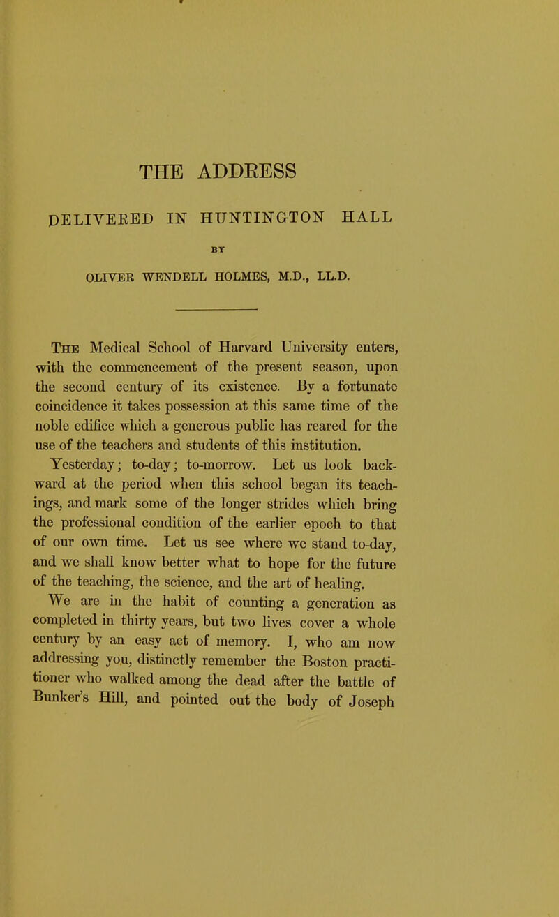 THE ADDRESS DELIVEEED IN HUNTINGTON HALL BT OLIVER WENDELL HOLMES, M.D., LL.D. The Medical School of Harvard University enters, with the commencement of the present season, upon the second century of its existence. By a fortunate coincidence it takes possession at this same time of the noble edifice which a generous public has reared for the use of the teachers and students of this institution. Yesterday; to-day; to-morrow. Let us look back- ward at the period when this school began its teach- ings, and mark some of the longer strides which bring the professional condition of the earlier epoch to that of our own time. Let us see where we stand to-day, and we shall know better what to hope for the future of the teaching, the science, and the art of healing. We are in the habit of counting a generation as completed in thirty years, but two lives cover a whole century by an easy act of memory. I, who am now addressing you, distinctly remember the Boston practi- tioner who walked among the dead after the battle of Bunker's Hill, and pointed out the body of Joseph