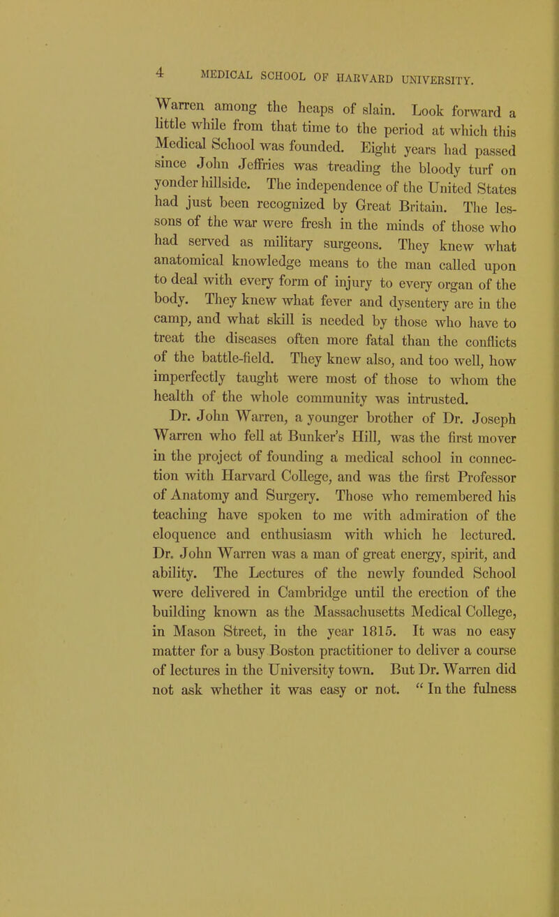 4 MEDICAL SCHOOL OF HARVARD UNIVERSITY. Warren among the heaps of slain. Look forward a little while from that time to the period at which this Medical School was founded. Eight years had passed since John Jeffries was treading the bloody turf on yonder liillside. The independence of the United States had just been recognized by Great Britain. The les- sons of the war were fresh in the minds of those who had served as mihtary surgeons. They knew what anatomical knowledge means to the man called upon to deal with every form of injury to every organ of the body. They knew what fever and dysentery are in the camp, and what skill is needed by those who have to treat the diseases often more fatal than the conflicts of the battle-field. They knew also, and too well, how imperfectly taught were most of those to whom the health of the whole community was intrusted. Dr. John Warren, a younger brother of Dr. Joseph Warren who fell at Bunker's Hill, was the first mover in the project of founding a medical school in connec- tion with Harvard College, and was the first Professor of Anatomy and Surgery. Those who remembered his teaching have spoken to me with admiration of the eloquence and enthusiasm with which he lectured. Dr. John Warren was a man of great energy, spirit, and ability. The Lectures of the newly founded School were delivered in Cambridge until the erection of the building known as the Massachusetts Medical College, in Mason Street, in the year 1815. It was no easy matter for a busy Boston practitioner to deliver a course of lectures in the University town. But Dr. Warren did not ask whether it was easy or not. In the fulness