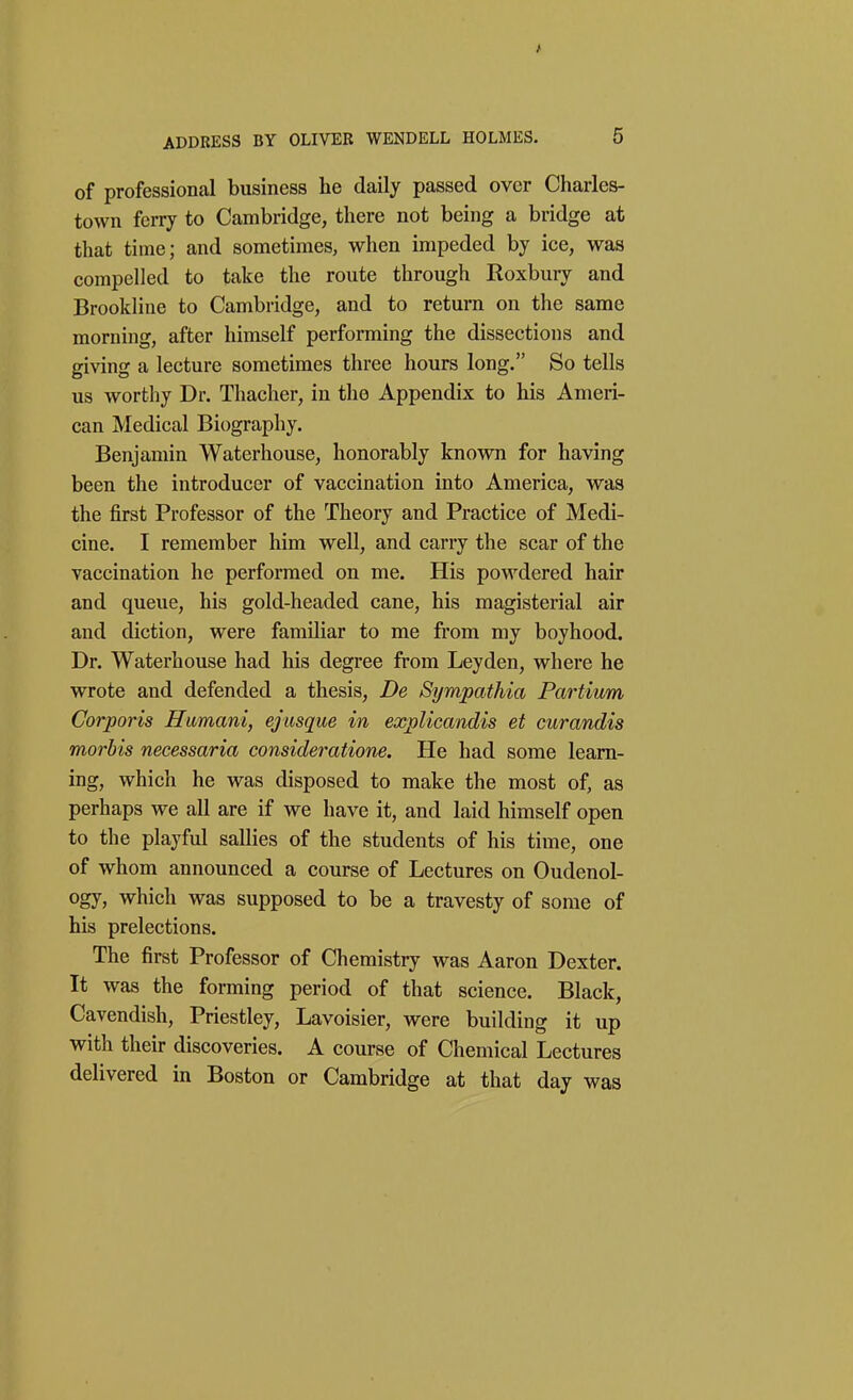 of professional business he daily passed over Charles- town ferry to Cambridge, there not being a bridge at that time; and sometimes, when impeded by ice, was compelled to take the route through Roxbury and Brookline to Cambridge, and to return on the same morning, after himself performing the dissections and giving a lecture sometimes three hours long. So tells us worthy Dr. Thacher, in the Appendix to his Ameri- can Medical Biography. Benjamin Waterhouse, honorably known for having been the introducer of vaccination into America, was the first Professor of the Theory and Practice of Medi- cine. I remember him well, and carry the scar of the vaccination he performed on me. His powdered hair and queue, his gold-headed cane, his magisterial air and diction, were familiar to me from my boyhood. Dr. Waterhouse had his degree from Leyden, where he wrote and defended a thesis, De Sympathia Partium Corporis Hamani, ejusque in explicandis et curandis morbis necessaria consideratione. He had some learn- ing, which he was disposed to make the most of, as perhaps we all are if we have it, and laid himself open to the playful sallies of the students of his time, one of whom announced a course of Lectures on Oudenol- ogy, which was supposed to be a travesty of some of his prelections. The first Professor of Chemistry was Aaron Dexter. It was the forming period of that science. Black, Cavendish, Priestley, Lavoisier, were building it up with their discoveries. A course of Chemical Lectures delivered in Boston or Cambridge at that day was