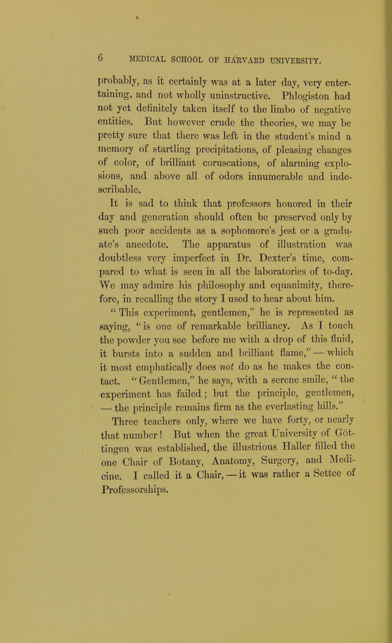 A 6 MEDICAL SCHOOL OF HARVARD UNIVERSITY. probably, as it certainly was at a later day, very enter- taining, and not wholly uninstructive. Phlogiston had not yet definitely taken itself to the limbo of negative entities. But however crude the theories, we may be pretty sure that there was left in the student's mind a memory of startling precipitations, of pleasing changes of color, of brilliant coruscations, of alarming explo- sions, and above all of odors innumerable and inde- scribable. It is sad to think that professors honored in their day and generation should often be preserved only by such poor accidents as a sophomore's jest or a gradu- ate's anecdote. The apparatus of illustration was doubtless very imperfect in Dr. Dexter's time, com- pared to what is seen in all the laboratories of to-day. We may admire his philosophy and equanimity, there- fore, in recalling the story I used to hear about him.  This experiment, gentlemen, he is represented as saying, ''is one of remarkable brilliancy. As I touch the powder you see before me with a drop of this fluid, it bursts into a sudden and brilliant flame, — which it most emphatically does not do as he makes the con- tact.  Gentlemen, he says, with a serene smile,  the experiment has failed; but the principle, gentlemen, — the principle remains firm as the everlasting hills. Three teachers only, where we have forty, or nearly that number! But when the great University of Got- tingen was established, the illustrious Haller filled the one Chair of Botany, Anatomy, Surgery, and Medi- cine. I called it a Chair, —it was rather a Settee of Professorships.