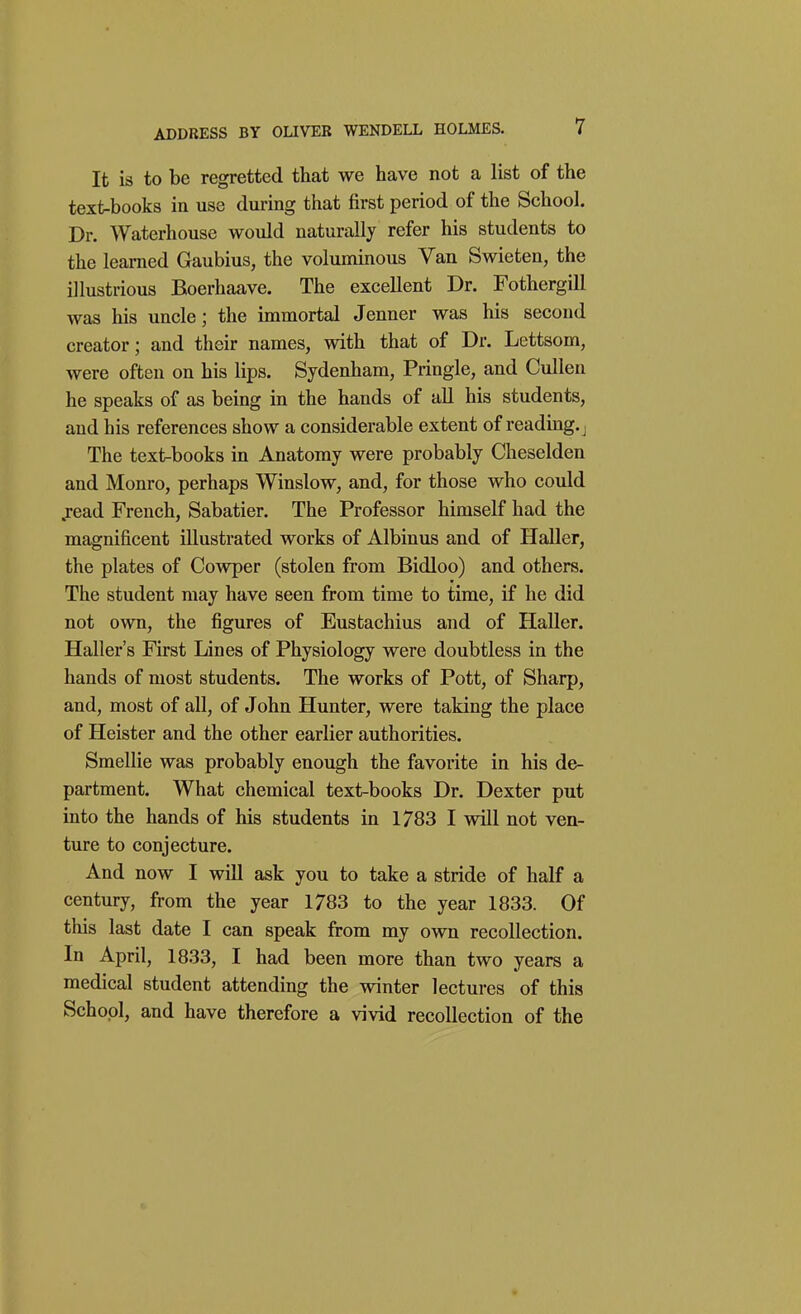 It is to be regretted that we have not a list of the text-books in use during that first period of the School. Dr. Waterhouse would naturally refer his students to the learned Gaubius, the voluminous Van Swieten, the illustrious Boerhaave. The excellent Dr. Fothergill was his uncle; the immortal Jenner was his second creator; and their names, with that of Dr. Lettsom, were often on his lips. Sydenham, Pringle, and Cullen he speaks of as being in the hands of all his students, and his references show a considerable extent of reading, j The text-books in Anatomy were probably Cheselden and Monro, perhaps Winslow, and, for those who could .read French, Sabatier. The Professor himself had the magnificent illustrated works of Albinus and of Heller, the plates of Cowper (stolen from Bidloo) and others. The student may have seen from time to time, if he did not own, the figures of Eustachius and of Haller. Haller's First Lines of Physiology were doubtless in the hands of most students. The works of Pott, of Sharp, and, most of all, of John Hunter, were taking the place of Heister and the other earlier authorities. Smellie was probably enough the favorite in his de- partment. What chemical text-books Dr. Dexter put into the hands of his students in 1783 I will not ven- ture to conjecture. And now I will ask you to take a stride of half a century, from the year 1783 to the year 1833. Of this last date I can speak from my own recollection. In April, 1833, I had been more than two years a medical student attending the winter lectures of this School, and have therefore a vivid recollection of the