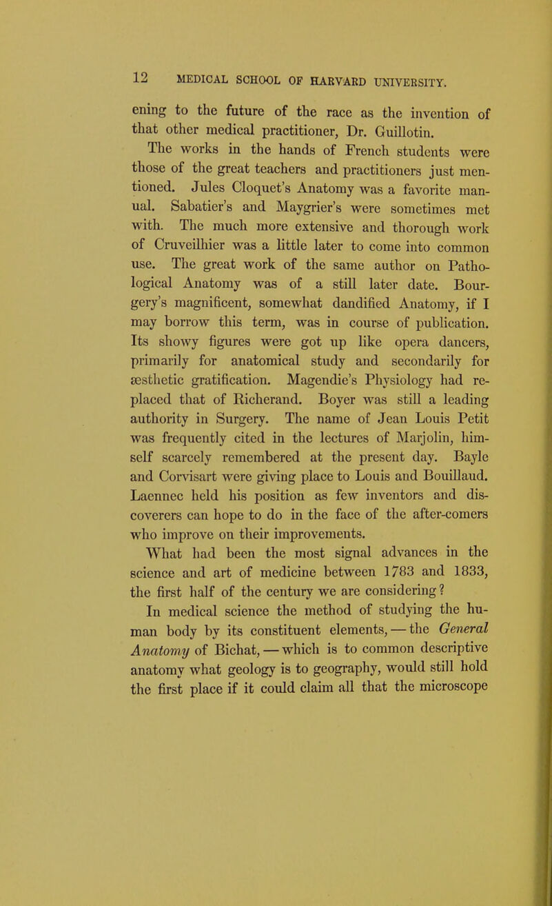 ening to the future of the race as the invention of that other medical practitioner, Dr. Guillotin. The works in the hands of French students were those of the great teachers and practitioners just men- tioned. Jules Cloquet's Anatomy was a favorite man- ual. Sabatier's and Maygrier's were sometimes met with. The much more extensive and thorough work of Cruveilhier was a little later to come into common use. The great work of the same author on Patho- logical Anatomy was of a still later date. Bour- gery's magnificent, somewhat dandified Anatomy, if I may borrow this term, was in course of publication. Its showy figures were got up like opera dancers, primarily for anatomical study and secondarily for aesthetic gratification. Magendie's Physiology had re- placed that of Richerand. Boyer was still a leading authority in Surgery. The name of Jean Louis Petit was frequently cited in the lectures of Marjolin, him- self scarcely remembered at the present day. Bayle and Conasart were giving place to Louis and Bouillaud. Laennec held his position as few inventors and dis- coverers can hope to do in the face of the after-comers who improve on their improvements. What had been the most signal advances in the science and art of medicine between 1783 and 1833, the first half of the century we are considering ? In medical science the method of studying the hu- man body by its constituent elements, — the General Anatomy of Bichat, — which is to common descriptive anatomy what geology is to geography, would still hold the first place if it could claim all that the microscope