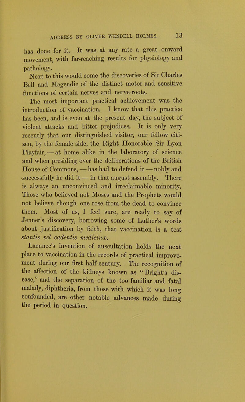 has done for it. It was at any rate a great onward movement, with far-reaching results for physiology and pathology. Next to this would come the discoveries of Sir Charles Bell and Magendie of the distinct motor and sensitive functions of certain nerves and nerve-roots. The most important practical achievement was the introduction of vaccination. I know that this practice has been, and is even at the present day, the subject of violent attacks and bitter prejudices. It is only very recently that our distinguished visitor, our fellow citi- zen, by the female side, the Right Honorable Sir Lyon Playfair, — at home alike in the laboratory of science and when presiding over the deliberations of the British House of Commons, — has had to defend it — nobly and vsuccessfully he did it — in that august assembly. There is always an unconvinced and irreclaimable minority. Those who believed not Moses and the Prophets would not believe though one rose from the dead to convince them. Most of us, I feel sure, are ready to say of Jenner's discovery, borrowing some of Luther's words about justification by faith, that vaccination is a test stantis vel cadentis medicinos. Laenncc's invention of auscultation holds the next place to vaccination in the records of practical improve- ment during our first half-century. The recognition of the afiection of the kidneys known as Bright's dis- ease, and the separation of the too familiar and fatal malady, diphtheria, from those with which it was long confounded, are other notable advances made during the period in question.