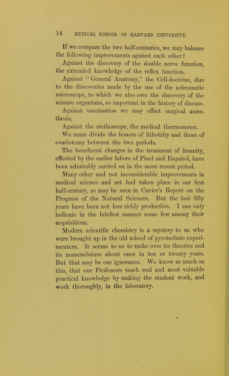 If we compare the two half-centuries, we may balance the following improvements against each other ? Against the discovery of the double nerve function, the extended knowledge of the reflex function. Against  General Anatomy, the Cell-doctrine, due to the discoveries made by the use of the achromatic microscope, to which we also owe the discovery of the minute organisms, so important in the history of disease. Against vaccination we may offset surgical anaes- thesia. Against the stethoscope, the medical thermometer. We must divide the honors of lithotrity and those of ovariotomy between the two periods. The beneficent changes in the treatment of insanity, effected by the earlier labors of Pinel and Esquirol, have been admirably carried on in the more recent period. Many other and not inconsiderable improvements in medical science and art had taken place in our first half-century, as may be seen in Cuvier's Report on the Progress of the Natural Sciences. But the last fifty years have been not less richly productive. I can only indicate in the briefest manner some few among their acquisitions. Modern scientific chemistry is a mystery to us who were brought up in the old school of pyrotechnic experi- menters. It seems to us to make over its theories and its nomenclature about once in ten or twenty years. But that may be our ignorance. We know as much as this, that our Professors teach real and most valuable practical knowledge by making the student work, and work thoroughly, in the laboratory.