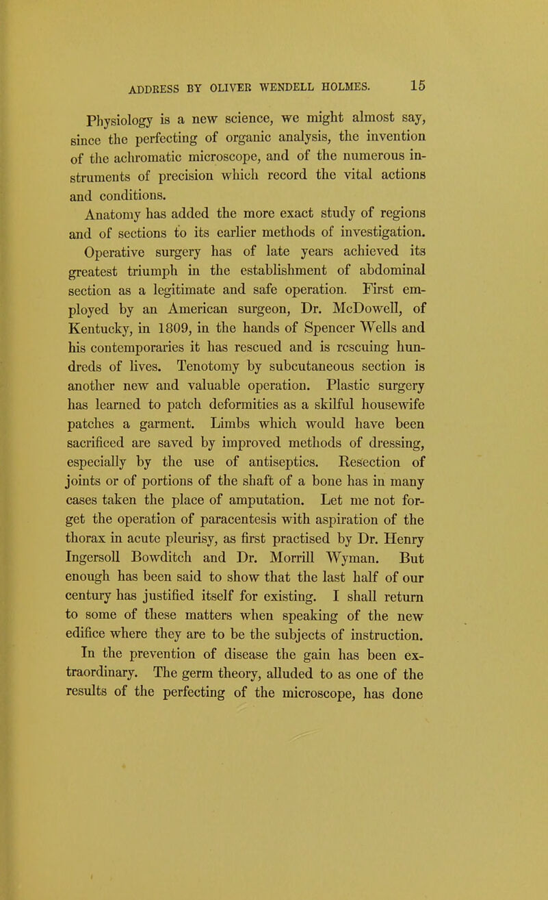 Physiology is a new science, we might almost say, since the perfecting of organic analysis, the invention of the achromatic microscope, and of the numerous in- struments of precision which record the vital actions and conditions. Anatomy has added the more exact study of regions and of sections to its earlier methods of investigation. Operative surgery has of late years achieved its greatest triumph in the establishment of abdominal section as a legitimate and safe operation. First em- ployed by an American surgeon, Dr. McDowell, of Kentucky, in 1809, in the hands of Spencer Wells and his contemporaries it has rescued and is rescuing hun- dreds of lives. Tenotomy by subcutaneous section is another new and valuable operation. Plastic surgery has learned to patch deformities as a skilful housewife patches a garment. Limbs which would have been sacrificed are saved by improved methods of dressing, especially by the use of antiseptics. Resection of joints or of portions of the shaft of a bone has in many cases taken the place of amputation. Let me not for- get the operation of paracentesis with aspiration of the thorax in acute pleurisy, as first practised by Dr. Henry IngersoU Bowditch and Dr. Morrill Wyman. But enough has been said to show that the last half of our century has justified itself for existing. I shall return to some of these matters when speaking of the new edifice where they are to be the subjects of instruction. In the prevention of disease the gain has been ex- traordinary. The germ theory, alluded to as one of the results of the perfecting of the microscope, has done