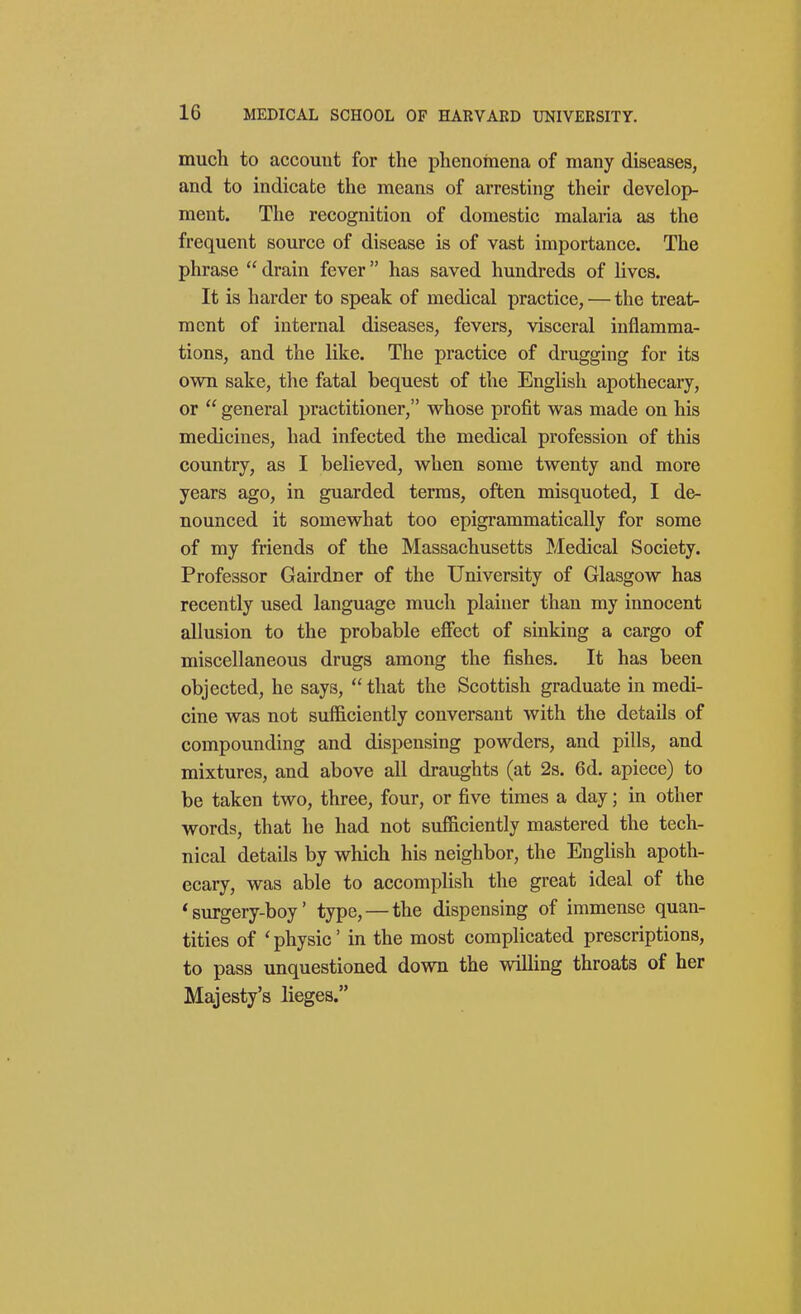 much to account for the phenomena of many diseases, and to indicate the means of arresting their develop- ment. The recognition of domestic malaria as the frequent source of disease is of vast importance. The phrase  drain fever has saved hundreds of lives. It is harder to speak of medical practice, — the treat- ment of internal diseases, fevers, visceral inflamma- tions, and the like. The practice of drugging for its own sake, the fatal bequest of the English apothecaiy, or  general practitioner, whose profit was made on his medicines, had infected the medical profession of this country, as I believed, when some twenty and more years ago, in guarded terms, often misquoted, I de- nounced it somewhat too epigrammatically for some of my friends of the Massachusetts Medical Society. Professor Gairdner of the University of Glasgow has recently used language much plainer than my innocent allusion to the probable effect of sinking a cargo of miscellaneous drugs among the fishes. It has been objected, he says,  that the Scottish graduate in medi- cine was not sufficiently conversant with the details of compounding and dispensing powders, and pills, and mixtures, and above all draughts (at 2s. 6d. apiece) to be taken two, three, four, or five times a day; in other words, that he had not sufficiently mastered the tech- nical details by which his neighbor, the EngHsh apoth- ecary, was able to accomplish the great ideal of the 'surgery-boy' type, — the dispensing of immense quan- tities of 'physic' in the most complicated prescriptions, to pass unquestioned down the willing throats of her Majesty's lieges.