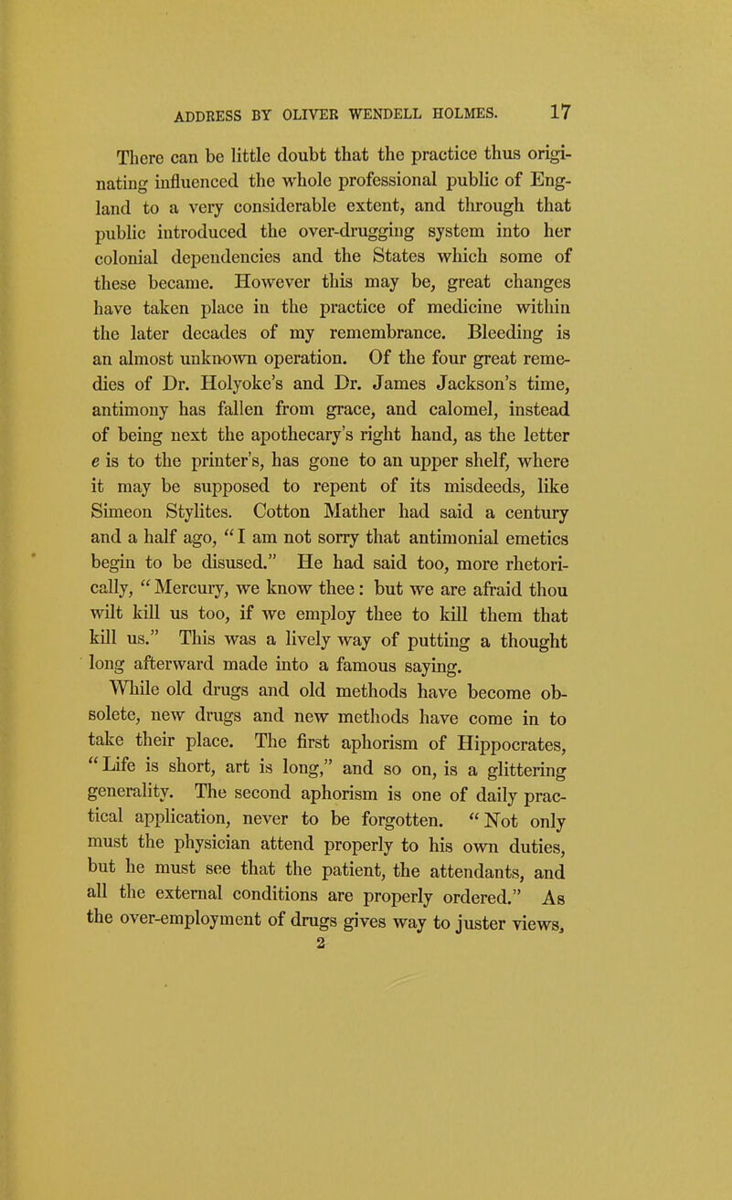 There can be little doubt that the practice thus origi- nating influenced the whole professional public of Eng- land to a very considerable extent, and through that public introduced the over-drugging system into her colonial dependencies and the States which some of these became. However this may be, great changes have taken place in the practice of medicine within the later decades of my remembrance. Bleeding is an almost unknown operation. Of the four great reme- dies of Dr. Holyoke's and Dr. James Jackson's time, antimony has fallen from grace, and calomel, instead of being next the apothecary's right hand, as the letter e is to the printer's, has gone to an upper shelf, where it may be supposed to repent of its misdeeds, like Simeon Stylites. Cotton Mather had said a century and a half ago,  I am not sorry that antiraonial emetics begin to be disused. He had said too, more rhetori- cally,  Mercuiy, we know thee: but we are afraid thou wilt kill us too, if we employ thee to kill them that kill us. This was a lively way of putting a thought long afterward made into a famous saying. While old drugs and old methods have become ob- solete, new drugs and new methods have come in to take their place. The first aphorism of Hippocrates,  Life is short, art is long, and so on, is a glittering generality. The second aphorism is one of daily prac- tical application, never to be forgotten. Not only must the physician attend properly to his own duties, but he must see that the patient, the attendants, and all the external conditions are properly ordered. As the over-employment of drugs gives way to juster views^ 2