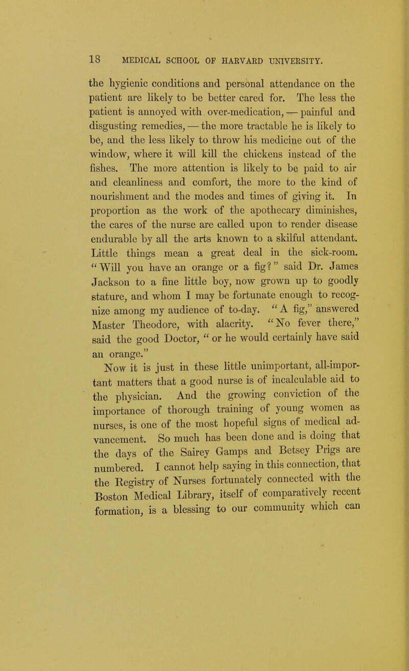 the hygienic conditions and personal attendance on the patient are likely to be better cared for. The less the patient is annoyed with over-medication, — painful and disgusting remedies, — the more tractable he is likely to be, and the less likely to throw his medicine out of the window, where it will kiU the chickens instead of the fishes. The more attention is likely to be paid to air and cleanliness and comfort, the more to the kind of nourishment and the modes and times of giving it. In proportion as the work of the apothecary diminishes, the cares of the nurse are called upon to render disease endurable by all the arts known to a skilful attendant. Little things mean a great deal in the sick-room. Will you have an orange or a fig? said Dr. James Jackson to a fine little boy, now grown up to goodly stature, and whom I may be fortunate enough to recog- nize among my audience of to-day.  A fig, answered Master Theodore, with alacrity. No fever there, said the good Doctor,  or he would certainly have said an orange. Now it is just in these little unimportant, all-impor- tant matters that a good nm-se is of incalculable aid to the physician. And the growing conviction of the importance of thorough training of young women as nurses, is one of the most hopeful signs of medical ad- vancement. So much has been done and is doing that the days of the Sairey Gamps and Betsey Prigs are numbered. I cannot help saying in this connection, that the Registry of Nurses fortunately connected with the Boston Medical Library, itself of comparatively recent formation, is a blessing to our community which can
