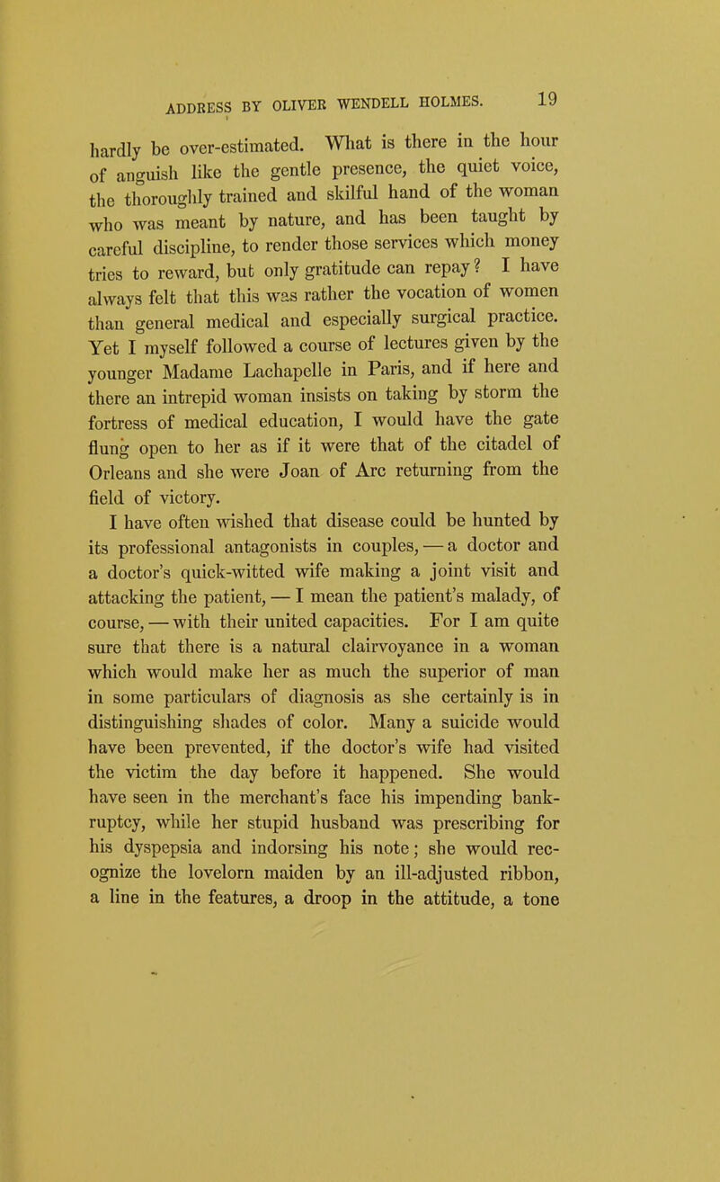 hardly be over-estimated. What is there in the hour of anguish like the gentle presence, the quiet voice, the thoroughly trained and skilful hand of the woman who was meant by nature, and has been taught by careful discipline, to render those services which money tries to reward, but only gratitude can repay? I have always felt that this was rather the vocation of women than general medical and especially surgical practice. Yet I myself followed a course of lectures given by the younger Madame Lachapelle in Paris, and if here and there an intrepid woman insists on taking by storm the fortress of medical education, I would have the gate flung open to her as if it were that of the citadel of Orleans and she were Joan of Arc returning from the field of victory. I have often wished that disease could be hunted by its professional antagonists in couples, — a doctor and a doctor's quick-witted wife making a joint visit and attacking the patient, — I mean the patient's malady, of course, — with their united capacities. For I am quite sure that there is a natural clairvoyance in a woman which would make her as much the superior of man in some particulars of diagnosis as she certainly is in distinguishing shades of color. Many a suicide would have been prevented, if the doctor's wife had visited the victim the day before it happened. She would have seen in the merchant's face his impending bank- ruptcy, while her stupid husband was prescribing for his dyspepsia and indorsing his note; she would rec- ognize the lovelorn maiden by an ill-adjusted ribbon, a line in the features, a droop in the attitude, a tone