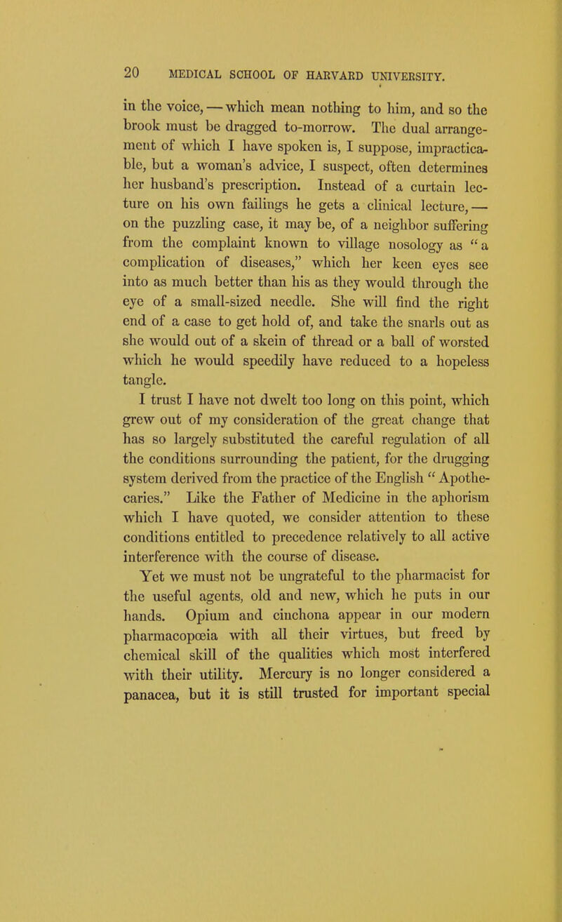 in the voice,—which mean nothing to him, and so the brook must be dragged to-morrow. The dual arrange- ment of which I have spoken is, I suppose, impractica- ble, but a woman's advice, I suspect, often determines her husband's prescription. Instead of a curtain lec- ture on his own failings he gets a clinical lecture,— on the puzzling case, it may be, of a neighbor suffering from the complaint known to village nosology as a complication of diseases, which her keen eyes see into as much better than his as they would through the eye of a small-sized needle. She will find the right end of a case to get hold of, and take the snarls out as she would out of a skein of thread or a ball of worsted which he would speedily have reduced to a hopeless tangle. I trust I have not dwelt too long on this point, which grew out of my consideration of the great change that has so largely substituted the careful regulation of all the conditions surrounding the patient, for the drugging system derived from the practice of the English  Apothe- caries. Like the Father of Medicine in the aphorism which I have quoted, we consider attention to these conditions entitled to precedence relatively to all active interference with the course of disease. Yet we must not be ungrateful to the pharmacist for the useful agents, old and new, which he puts in our hands. Opium and cinchona appear in our modern pharmacopoeia with all their virtues, but freed by chemical skill of the qualities which most interfered with their utility. Mercury is no longer considered a panacea, but it is still trusted for important special