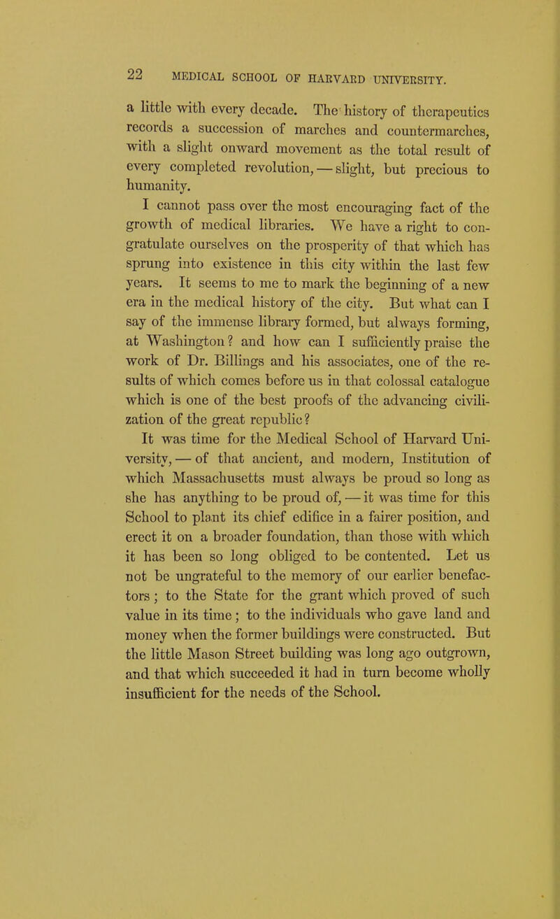a little with every decaae. The history of therapeutics records a succession of marches and countermarches, with a slight onward movement as the total result of every completed revolution, — slight, but precious to humanity. I cannot pass over the most encouraging fact of the growth of medical libraries. We have a right to con- gratulate ourselves on the prosperity of that which has sprung into existence in this city within the last few years. It seems to me to mark the beginning of a new era in the medical history of the city. But what can I say of the immense library formed, but always forming, at Washington? and how can I sufficiently praise the work of Dr. Billings and his associates, one of the re- sults of which comes before us in that colossal catalogue which is one of the best proofs of the advancing civili- zation of the great republic? It was time for the Medical School of Harvard Uni- versity, — of that ancient, and modem. Institution of which Massachusetts must always be proud so long as she has anything to be proud of, — it was time for this School to plant its chief edifice in a fairer position, and erect it on a broader foundation, than those with which it has been so long obliged to be contented. Let us not be ungrateful to the memory of our earlier benefac- tors ; to the State for the grant which proved of such value in its time; to the individuals who gave land and money when the former buildings were constructed. But the little Mason Street building was long ago outgrown, and that which succeeded it had in turn become wholly insufficient for the needs of the School.