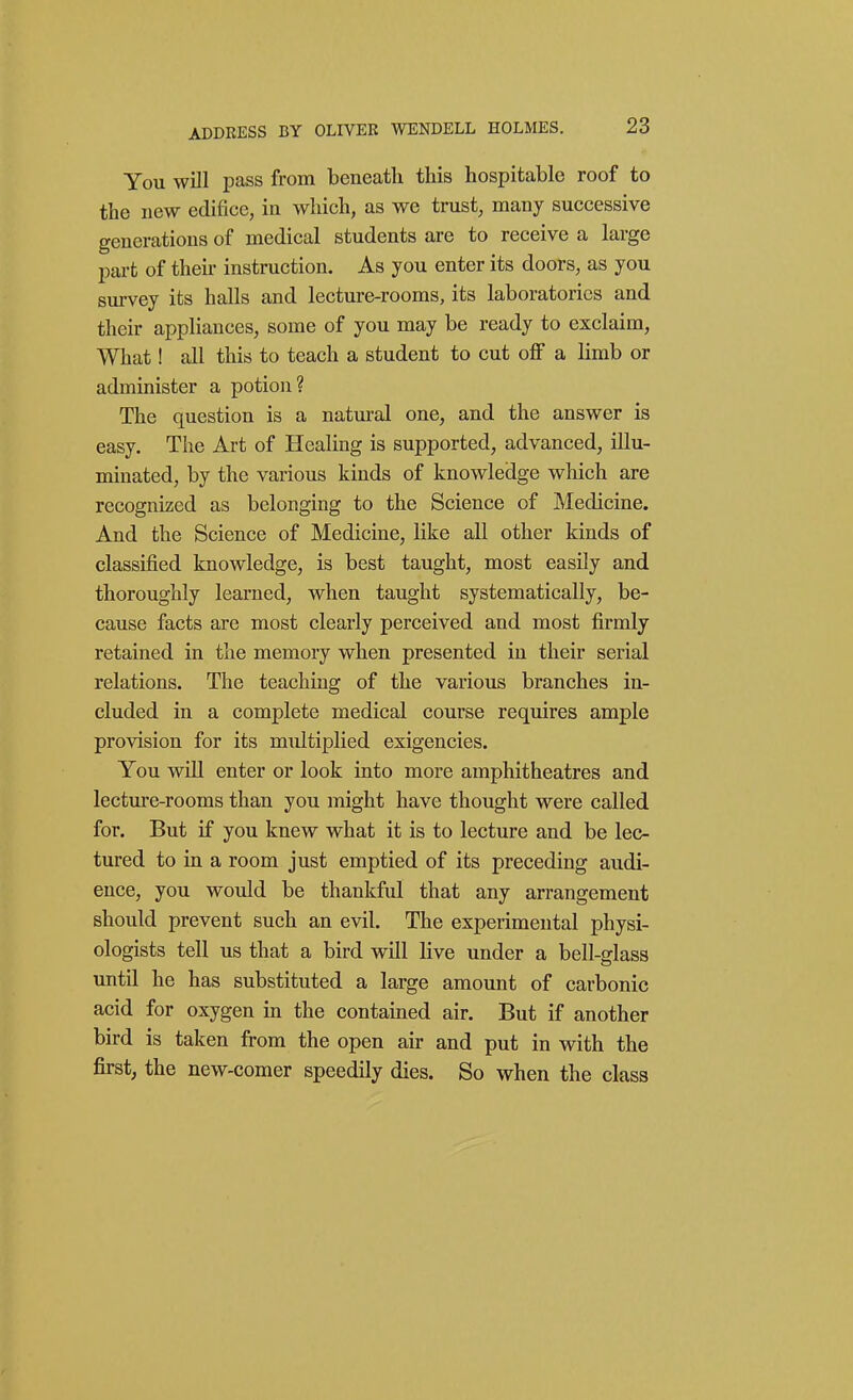 You will pass from beneath this hospitable roof to the new edifice, in which, as we trust, many successive generations of medical students are to receive a large part of their instruction. As you enter its doors, as you sm-vey its halls and lecture-rooms, its laboratories and their appliances, some of you may be ready to exclaim. What! all this to teach a student to cut off a limb or administer a potion? The question is a natural one, and the answer is easy. The Art of Healing is supported, advanced, illu- minated, by the various kinds of knowledge which are recognized as belonging to the Science of Medicine. And the Science of Medicine, like all other kinds of classified knowledge, is best taught, most easily and thoroughly learned, when taught systematically, be- cause facts are most clearly perceived and most firmly retained in the memory when presented in their serial relations. The teaching of the various branches in- cluded in a complete medical course requires ample provision for its multiplied exigencies. You will enter or look into more amphitheatres and lecture-rooms than you might have thought were called for. But if you knew what it is to lecture and be lec- tured to in a room just emptied of its preceding audi- ence, you would be thankful that any arrangement should prevent such an evil. The experimental physi- ologists tell us that a bird will live under a bell-glass until he has substituted a large amount of carbonic acid for oxygen in the contained air. But if another bird is taken from the open air and put in with the first, the new-comer speedily dies. So when the class