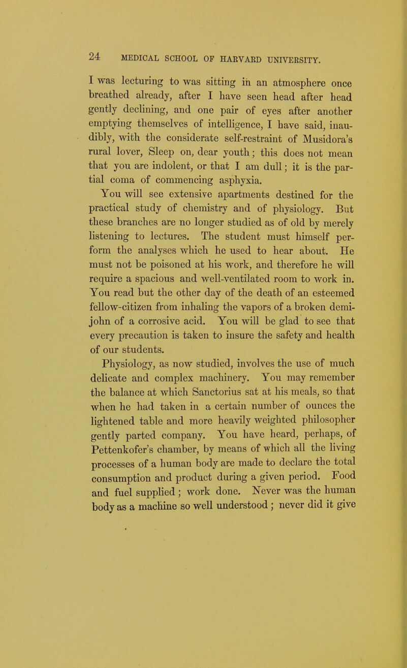 I was lecturing to was sitting iii an atmosphere once breathed already, after I have seen head after head gently declining, and one pair of eyes after another emptying themselves of intelligence, I have said, inau- dibly, with the considerate self-restraint of Musidora's rural lover, Sleep on, dear youth; this does not mean that you are indolent, or that I am dull; it is the par- tial coma of commencing asphyxia. You will see extensive apartments destined for the practical study of chemistry and of physiology. But these branches are no longer studied as of old by merely listening to lectures. The student must himself per- form the analyses which he used to hear about. He must not be poisoned at his work, and therefore he will require a spacious and well-ventilated room to work in. You read but the other day of the death of an esteemed fellow-citizen from inhaling the vapors of a broken demi- john of a corrosive acid. You will be glad to see that every precaution is taken to insure the safety and health of our students. Physiology, as now studied, involves the use of much delicate and complex machinery. You may remember the balance at which Sanctorius sat at his meals, so that when he had taken in a certain number of ounces the lightened table and more heavily weighted philosopher gently parted company. You have heard, perhaps, of Pettenkofer's chamber, by means of which all the living processes of a human body are made to declare the total consumption and product during a given period. Food and fuel supplied ; work done. Never was the human body as a machine so well understood ; never did it give