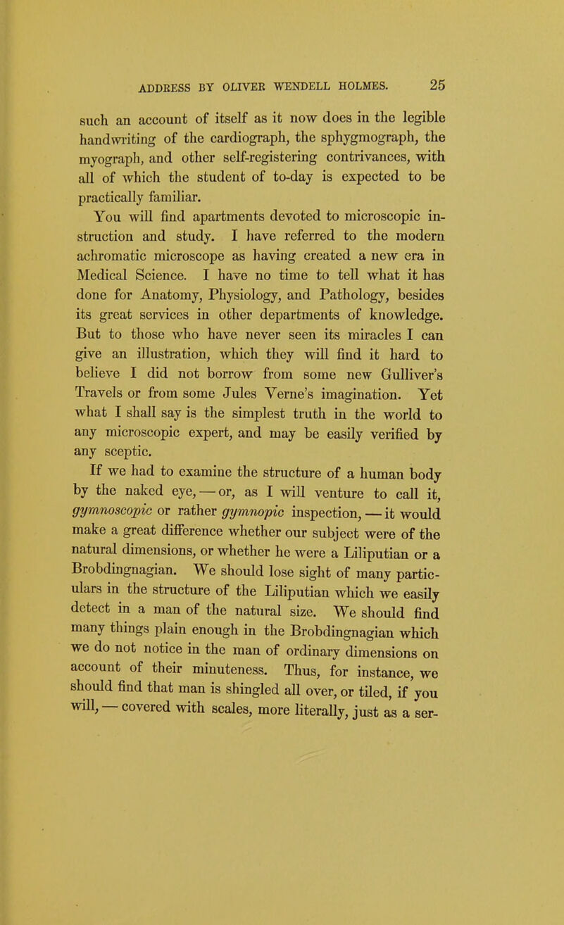 such an account of itself as it now does in the legible handwi-iting of the cardiograph, the sphygmograph, the myograph, and other self-registering contrivances, with all of which the student of to-day is expected to be practically familiar. You will find apartments devoted to microscopic in- struction and study. I have referred to the modern achromatic microscope as having created a new era in Medical Science. I have no time to tell what it has done for Anatomy, Physiology, and Pathology, besides its great services in other departments of knowledge. But to those who have never seen its miracles I can give an illustration, which they will find it hard to believe I did not borrow from some new Gulliver's Travels or from some Jides Verne's imagination. Yet what I shall say is the simplest truth in the world to any microscopic expert, and may be easily verified by any sceptic. If we had to examine the structure of a human body by the naked eye, — or, as I will venture to call it, gymnoscopic or rather gymnopic inspection, — it would make a great difi'erence whether our subject were of the natural dimensions, or whether he were a Liliputian or a Brobdingnagian. We should lose sight of many partic- ulars in the structure of the Liliputian which we easily detect in a man of the natural size. We should find many things plain enough in the Brobdingnagian which we do not notice in the man of ordinary dimensions on account of their minuteness. Thus, for instance, we should find that man is shingled all over, or tiled, if you wiU, — covered with scales, more HteraUy, just as a ser-