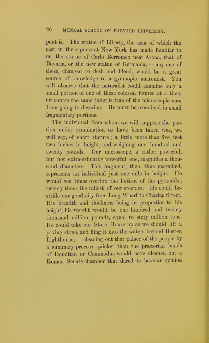 pent is. The statue of Liberty, the arm of which the cast in the square at New York has made familiar to us, the statue of Carlo Borromeo near Arona, that of Bavaria, or the uew statue of Germania, — any one of these, changed to flesh and blood, would be a great source of knowledge to a gymnopic anatomist. You will observe that the naturalist could examine only a small portion of one of these colossal figures at a time. Of course the same thing is true of the microscopic man I am going to describe. He must be examined in small fragmentary portions. The individual from whom we will suppose the por- tion under examination to have been taken was, we will say, of short stature; a little more than five feet two inches in height, and weighing one hundred and twenty pounds. Our microscope, a rather powerful, but not extraordinarily powerful one, magnifies a thou- sand diameters. This fragment, then, thus magnified, represents an individual just one mile in height. He would ten times overtop the loftiest of the pyramids; twenty times the tallest of our steeples. He could be- stride our good city from Long Wharf to Charles Street. His breadth and thickness being in proportion to his height, his weight would be one hundred and twenty thousand million pounds, equal to sixty million tons. He could take our State House up as we should lift a paving stone, and fling it into the waters beyond Boston Lighthouse, — cleaning out that palace of the people by a summary process quicker than the prsetorian bands of Domitian or Commodus would have cleaned out a Roman Senate-chamber that dared to have an opinion