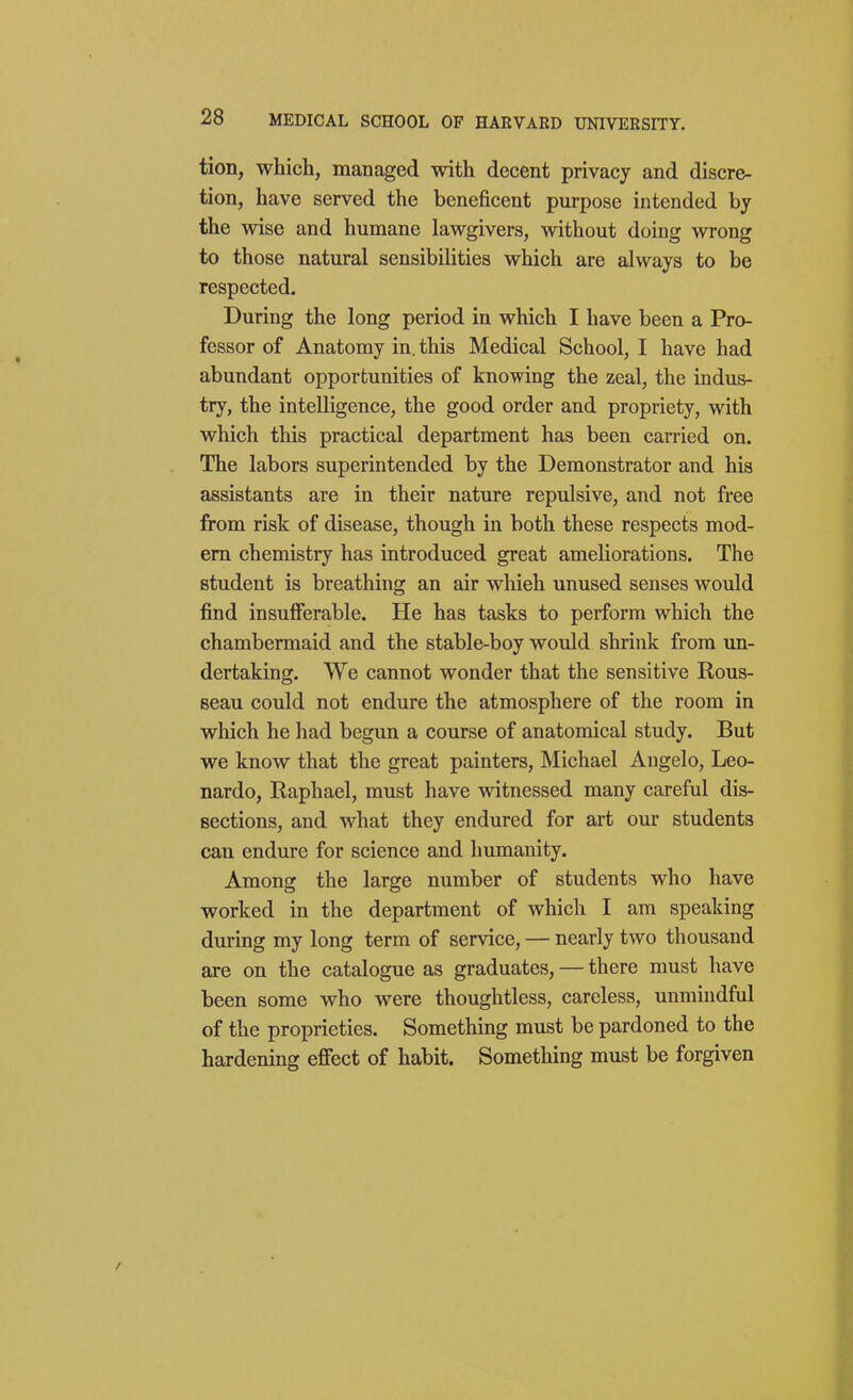 tion, which, managed with decent privacy and discre- tion, have served the beneficent purpose intended by the wise and humane lawgivers, without doing wrong to those natural sensibilities which are always to be respected. During the long period in which I have been a Pro- fessor of Anatomy in. this Medical School, I have had abundant opportunities of knowing the zeal, the indus- try, the intelligence, the good order and propriety, with which this practical department has been carried on. The labors superintended by the Demonstrator and his assistants are in their nature repulsive, and not free from risk of disease, though in both these respects mod- em chemistry has introduced great ameliorations. The student is breathing an air which unused senses would find insufferable. He has tasks to perform which the chambermaid and the stable-boy would shrink from un- dertaking. We cannot wonder that the sensitive Rous- seau could not endure the atmosphere of the room in which he had begun a course of anatomical study. But we know that the great painters, Michael Angelo, Leo- nardo, Raphael, must have witnessed many careful dis- sections, and what they endured for art our students can endure for science and humanity. Among the large number of students who have worked in the department of which I am speaking during my long term of service, — nearly two thousand are on the catalogue as graduates, — there must have been some who were thoughtless, careless, unmindful of the proprieties. Something must be pardoned to the hardening effect of habit. Something must be forgiven