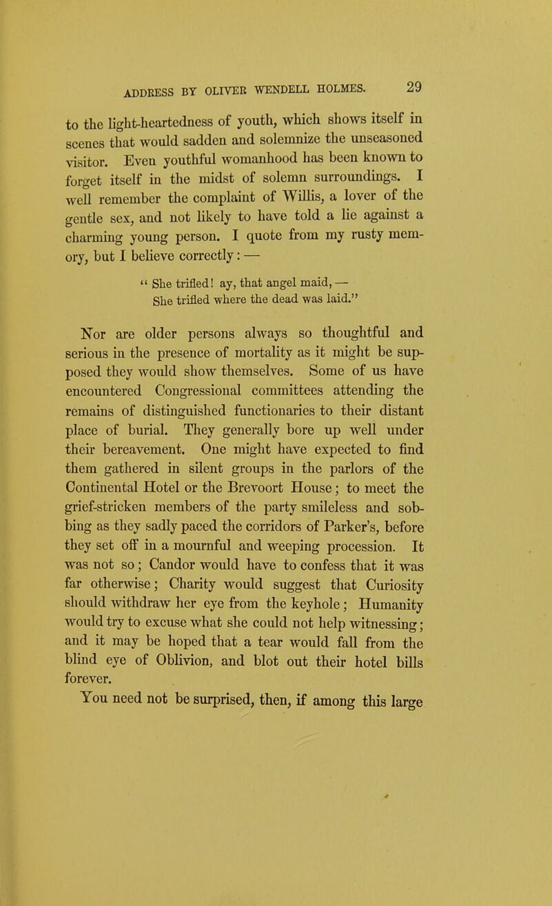 to the light-heartedness of youth, which shows itself in scenes that would sadden and solemnize the unseasoned visitor. Even youthful womanhood has been known to forget itself in the midst of solemn surroundings. I well remember the complaint of Willis, a lover of the gentle sex, and not likely to have told a lie against a charming young person. I quote from my rusty mem- ory, but I believe correctly: — *' She trifled! ay, that angel maid, — She trifled where the dead was laid. Nor are older persons always so thoughtful and serious in the presence of mortality as it might be sup- posed they would show themselves. Some of us have encountered Congressional committees attending the remains of distinguished functionaries to their distant place of burial. They generally bore up well under their bereavement. One might have expected to find them gathered in silent groups in the parlors of the Continental Hotel or the Brevoort House; to meet the grief-stricken members of the party smileless and sob- bing as they sadly paced the corridors of Parker's, before they set oflf ia a mournful and weeping procession. It was not so; Candor would have to confess that it was far otherwise; Charity would suggest that Curiosity should withdraw her eye from the keyhole; Humanity would try to excuse what she could not help witnessing; and it may be hoped that a tear would fall from the blind eye of Oblivion, and blot out theu- hotel bills forever. You need not be surprised, then, if among this large