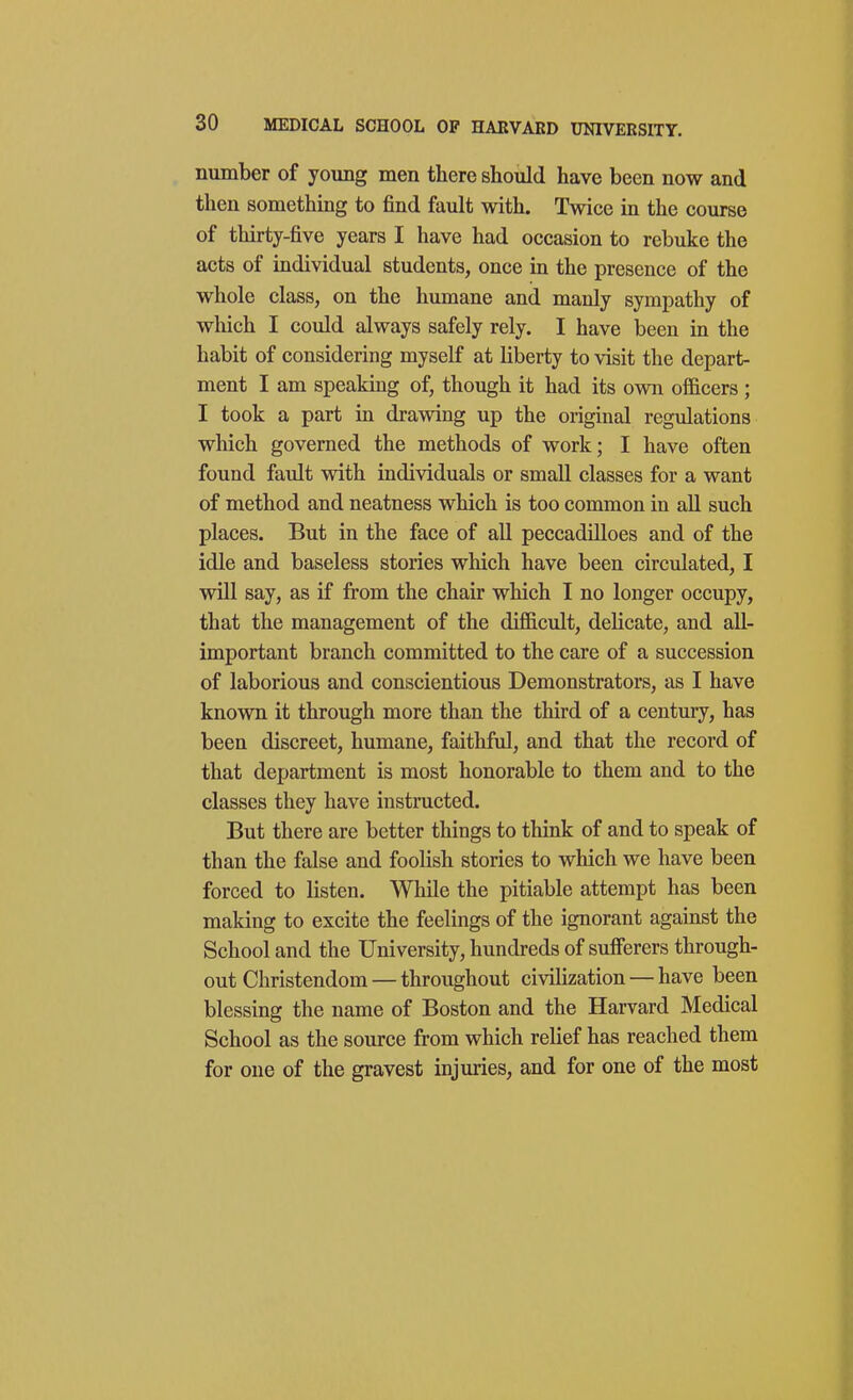 number of young men there should have been now and then something to find fault with. Twice in the course of thirty-five years I have had occasion to rebuke the acts of individual students, once in the presence of the whole class, on the humane and manly sympathy of which I could always safely rely. I have been in the habit of considering myself at liberty to visit the depart- ment I am speaking of, though it had its own officers ; I took a part in drawing up the original regulations which governed the methods of work; I have often found fault with individuals or small classes for a want of method and neatness which is too common in aU such places. But in the face of aU peccadilloes and of the idle and baseless stories which have been circulated, I wUl say, as if from the chair which I no longer occupy, that the management of the difficult, delicate, and all- important branch committed to the care of a succession of laborious and conscientious Demonstrators, as I have known it through more than the third of a century, has been discreet, humane, faithful, and that the record of that department is most honorable to them and to the classes they have instructed. But there are better things to think of and to speak of than the false and foolish stories to which we have been forced to listen. While the pitiable attempt has been making to excite the feelings of the ignorant agamst the School and the University, hundreds of sufferers through- out Christendom— throughout civilization — have been blessing the name of Boston and the Harvard Medical School as the source from which relief has reached them for one of the gravest injuries, and for one of the most