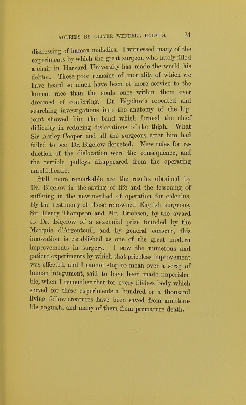 distressing of human maladies. I witnessed many of the experiments by which the great surgeon who lately filled a chair in Harvard University has made the world his debtor. Those poor remains of mortality of which we have heard so much have been of more service to the human race than the souls once within them ever dreamed of conferring. Dr. Bigelow's repeated and searching investigations into the anatomy of the hip- joint showed him the band which formed the chief difficulty in reducing dislocations of the thigh. What Sir Astley Cooper and all the surgeons after him had failed to see, Dr. Bigelow detected. ISTew rules for re- duction of the dislocation were the consequence, and the terrible pulleys disappeared from the operating amphitheatre. Still more remarkable are the results obtained by Dr. Bigelow in the saving of life and the lessening of suffering in the new method of operation for calculus. By the testimony of those renowned English surgeons, Sir Henry Thompson and Mr. Erichsen, by the award to Dr. Bigelow of a sexennial prize founded by the Marquis d'Argenteuil, and by general consent, this innovation is established as one of the great modem improvements in surgery. I saw the numerous and patient experiments by which that priceless improvement was effected, and I cannot stop to moan over a scrap of human integument, said to have been made imperisha- ble, when I remember that for every lifeless body which served for these experiments a hundred or a thousand living fellow-creatures have been saved from unuttera- ble anguish, and many of them from premature death.