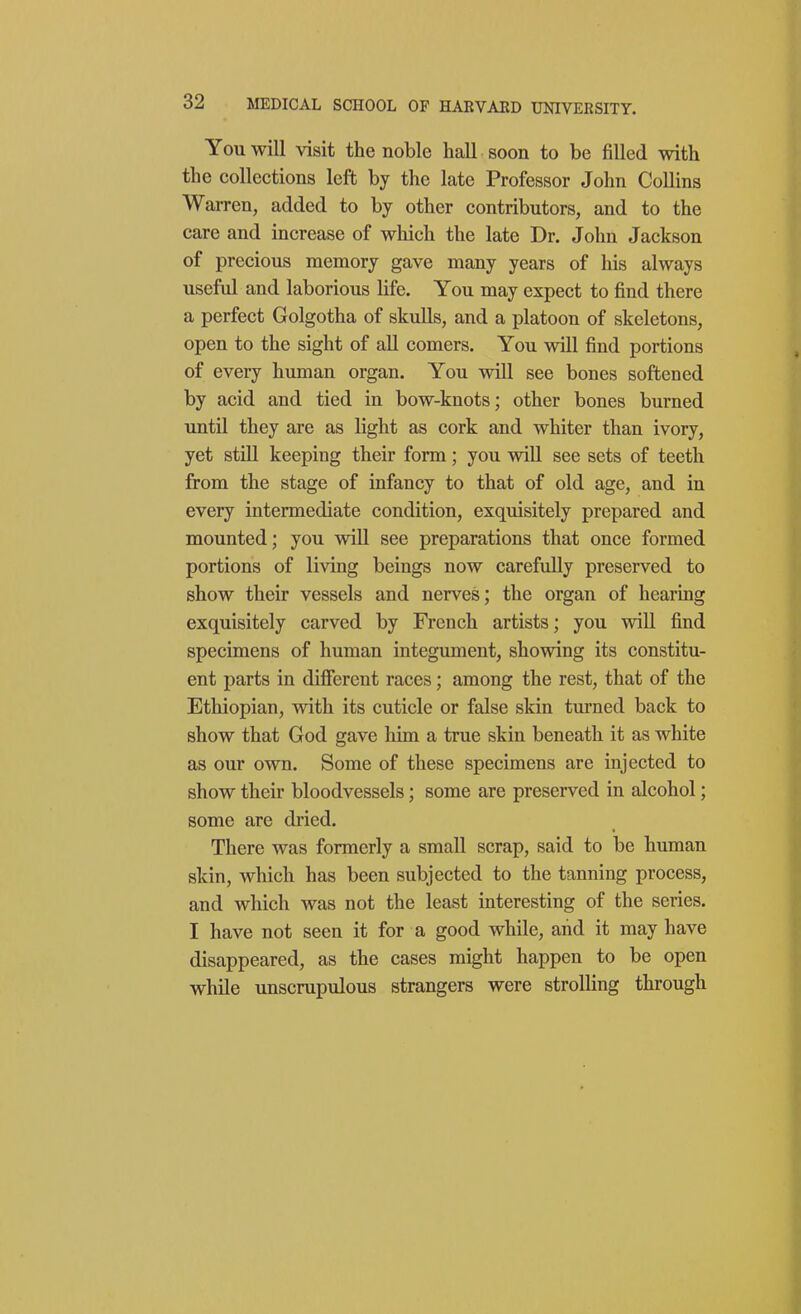 You will visit the noble hall soon to be filled with the collections left by the late Professor John Collins Warren, added to by other contributors, and to the care and increase of which the late Dr. John Jackson of precious memory gave many years of his always useful and laborious life. You may expect to find there a perfect Golgotha of skulls, and a platoon of skeletons, open to the sight of all comers. You will find portions of every human organ. You will see bones softened by acid and tied in bow-knots; other bones burned until they are as light as cork and whiter than ivory, yet still keeping their form; you will see sets of teeth from the stage of infancy to that of old age, and in every intermediate condition, exquisitely prepared and mounted; you will see preparations that once formed portions of living beings now carefully preserved to show their vessels and nerves; the organ of hearing exquisitely carved by French artists; you will find specimens of human integument, showing its constitu- ent parts in different races; among the rest, that of the Ethiopian, with its cuticle or false skin turned back to show that God gave him a true skin beneath it as white as our own. Some of these specimens are injected to show their bloodvessels; some are preserved in alcohol; some are dried. There was formerly a small scrap, said to be human skin, which has been subjected to the tanning process, and which was not the least interesting of the series. I have not seen it for a good while, and it may have disappeared, as the cases might happen to be open while unscrupulous strangers were strolling through