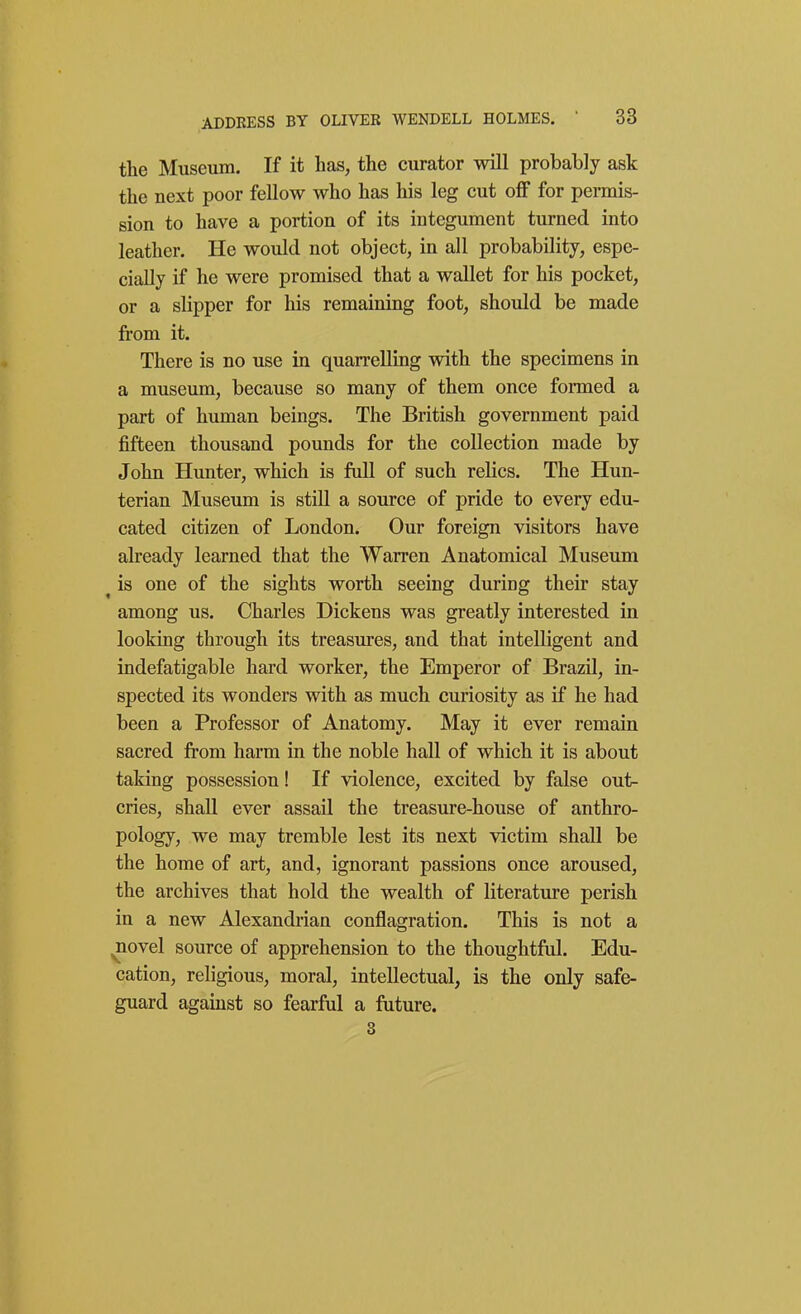 the Museum. If it lias, the curator will probably ask the next poor fellow who has his leg cut off for permis- sion to have a portion of its integument turned into leather. He would not object, in all probability, espe- cially if he were promised that a wallet for his pocket, or a slipper for his remaining foot, should be made from it. There is no use in quarrelling with the specimens in a museum, because so many of them once formed a part of human beings. The British government paid fifteen thousand pounds for the collection made by John Hunter, which is full of such rehcs. The Hun- terian Museum is still a source of pride to every edu- cated citizen of London. Our foreign visitors have already learned that the Warren Anatomical Museum ^ is one of the sights worth seeing during their stay among us. Charles Dickens was greatly interested in looking through its treasures, and that intelligent and indefatigable hard worker, the Emperor of Brazil, in- spected its wonders with as much curiosity as if he had been a Professor of Anatomy. May it ever remain sacred from harm in the noble hall of which it is about taking possession! If violence, excited by false out- cries, shall ever assail the treasure-house of anthro- pology, we may tremble lest its next victim shall be the home of art, and, ignorant passions once aroused, the archives that hold the wealth of literature perish in a new Alexandrian conflagration. This is not a ^ovel source of apprehension to the thoughtful. Edu- cation, religious, moral, intellectual, is the only safe- guard against so fearful a future. 3