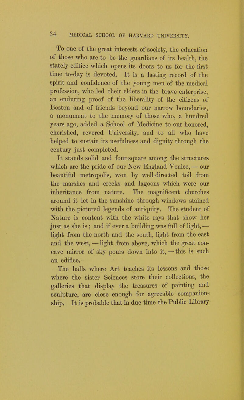 To one of the great interests of society, the education of those who are to be the guardians of its health, the stately edifice which opens its doors to us for the first time to-day is devoted. It is a lasting record of the spirit and confidence of the young men of the medical profession, who led their elders in the brave enterprise, an enduring proof of the liberality of the citizens of Boston and of friends beyond our narrow boundaries, a monument to the memory of those who, a hundred years ago, added a School of Medicine to our honored, cherished, revered University, and to all who have helped to sustain its usefulness and dignity through the century just completed. It stands solid and four-square among the structures which are the pride of our New England Venice, — our beautiful metropolis, won by well-directed toil from the marshes and creeks and lagoons which were our inheritance from nature. The magnificent churches around it let in the sunshine through windows stained with the pictured legends of antiquity. The student of Nature is content with the white rays that show her just as she is; and if ever a building was full of light,— light from the north and the south, light from the east and the west, — light from above, which the great con- cave mirror of sky pours down into it, — this is such an edifice. The haUs where Art teaches its lessons and those where the sister Sciences store their collections, the galleries that display the treasures of painting and sculpture, are close enough for agreeable companion- ship. It is probable that in due time the Public Library