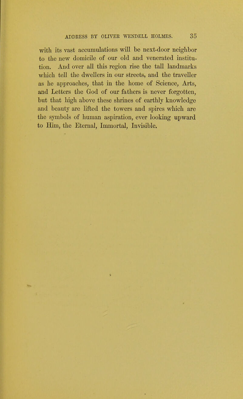 with its vast accumulations will be next-door neighbor to the new domicile of our old and venerated institu- tion. And over all this region rise the tall landmarks wliich tell the dwellers in our streets, and the traveller as he approaches, that in the home of Science, Arts, and Letters the God of our fathers is never forgotten, but that high above these shrines of earthly knowledge and beauty are lifted the towers and spires which are the symbols of human aspiration, ever looking upward to EQm, the Eternal, Immortal, Invisible.