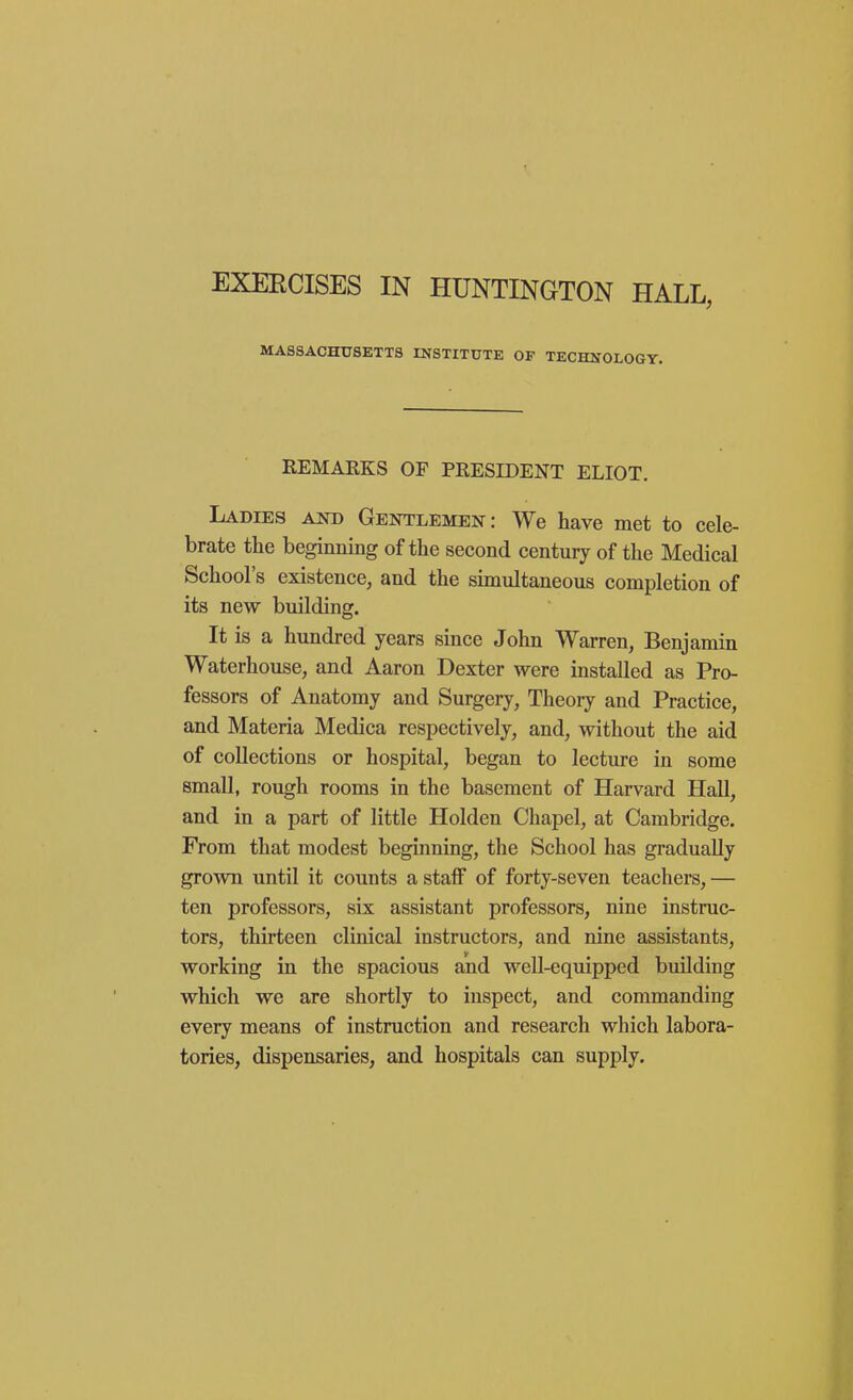 EXEECISES IN HUNTINGTON HALL, MASSACHUSETTS INSTITUTE OF TECHNOLOGY. REMARKS OF PRESIDENT ELIOT, Ladies aot) Gentlemen: We have met to cele- brate the beginning of the second century of the Medical School's existence, and the simultaneous completion of its new building. It is a hundred years since John Warren, Benjamin Waterhouse, and Aaron Dexter were installed as Pro- fessors of Anatomy and Surgery, Theory and Practice, and Materia Medica respectively, and, without the aid of collections or hospital, began to lecture in some small, rough rooms in the basement of Harvard Hall, and in a part of little Holden Chapel, at Cambridge. From that modest beginning, the School has gradually grown until it counts a staff of forty-seven teachers,— ten professors, six assistant professors, nine instruc- tors, thirteen clinical instructors, and nine assistants, working in the spacious and well-equipped building which we are shortly to inspect, and commanding every means of instruction and research which labora- tories, dispensaries, and hospitals can supply.