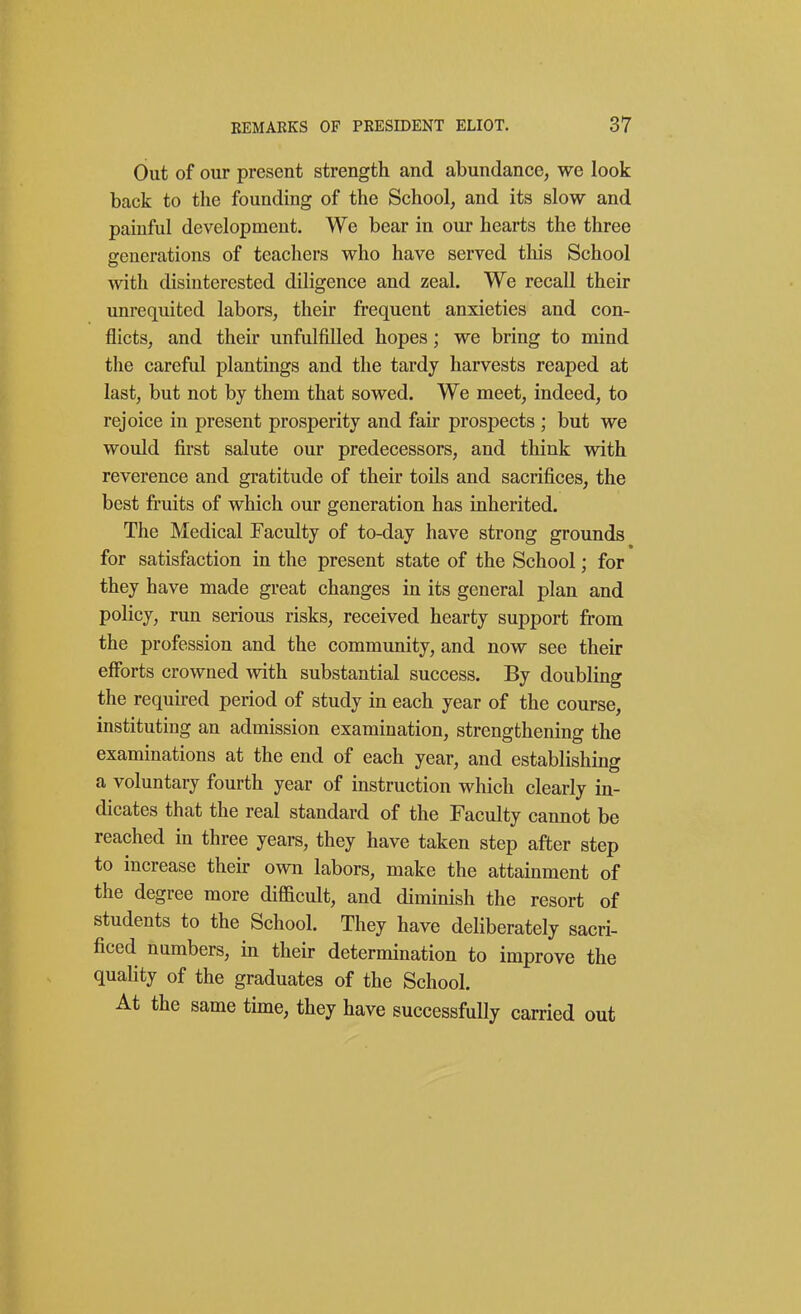 Out of our present strength and abundance, we look back to the founding of the School, and its slow and painful development. We bear in our hearts the three generations of teachers who have served this School with disinterested diligence and zeal. We recall their unrequited labors, their frequent anxieties and con- flicts, and their unfulfilled hopes; we bring to mind the careful plantings and the tardy harvests reaped at last, but not by them that sowed. We meet, indeed, to rejoice in present prosperity and fair prospects ; but we would first salute our predecessors, and think with reverence and gratitude of their toils and sacrifices, the best fruits of which our generation has inherited. The Medical Faculty of to-day have strong grounds for satisfaction in the present state of the School; for they have made great changes in its general plan and poKcy, run serious risks, received hearty support from the profession and the community, and now see their efforts crowned with substantial success. By doubling the required period of study in each year of the course, instituting an admission examination, strengthening the examinations at the end of each year, and establishing a voluntary fourth year of instruction which clearly in- dicates that the real standard of the Faculty cannot be reached in three years, they have taken step after step to increase their own labors, make the attainment of the degree more difficult, and diminish the resort of students to the School. They have deliberately sacri- ficed numbers, in their determination to improve the quality of the graduates of the School. At the same time, they have successfully carried out