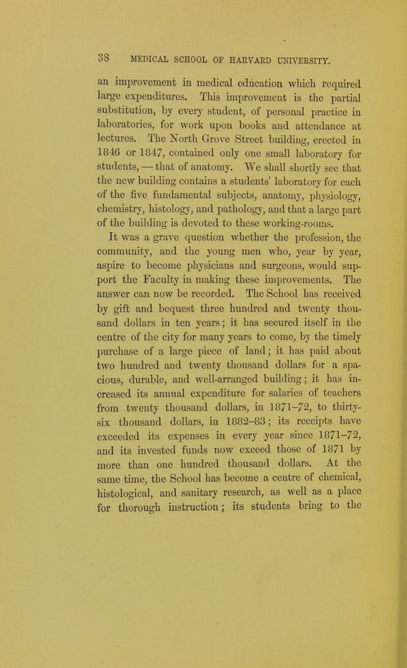 an improvement in medical education wliicli required large expenditures. This improvement is the partial substitution, by every student, of personal practice in laboratories, for work upon books and attendance at lectures. The North Grove Street building, erected in 1846 or 1847, contained only one small laboratory for students, — that of anatomy. We shall shortly see that the new building contains a students' laboratory for each of the five fundamental subjects, anatomy, physiology, chemistry, histology, and pathology, and that a large part of the building is devoted to these working-rooms. It was a grave question whether the profession, the community, and the young men who, year by year, aspire to become physicians and surgeons, would sup- port the Faculty in making these improvements. The answer can now be recorded. The School has received by gift and bequest three hundred and twenty thou- sand dollars in ten years; it has secured itself in the centre of the city for many years to come, by the timely purchase of a large piece of land; it has paid about two hundred and twenty thousand dollars for a spa- cious, durable, and well-arranged building; it has in- creased its annual expenditure for salaries of teachers from twenty thousand dollars, in 1871-72, to thirty- six thousand dollars, in 1882-83; its receipts have exceeded its expenses in every year since 1871-72, and its invested funds now exceed those of 1871 by more than one hundred thousand dollars. At the same time, the School has become a centre of chemical, histological, and sanitary research, as well as a place for thorough instruction; its students bring to the