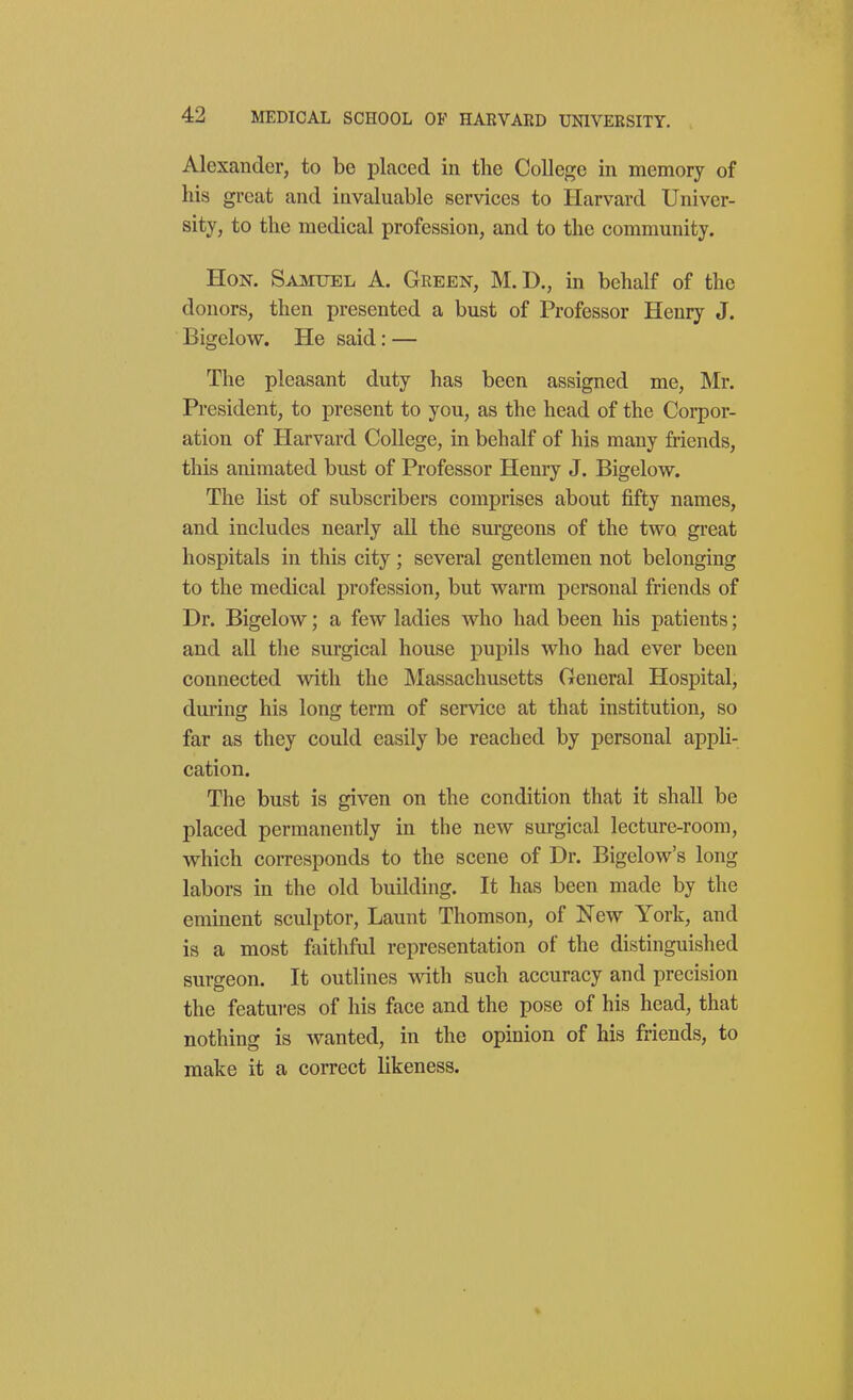 Alexander, to be placed in the College in memory of his great and invaluable services to Harvard Univer- sity, to the medical profession, and to the community. Hon. Samuel A. Green, M.D., in behalf of the donors, then presented a bust of Professor Henry J. Bigelow. He said: — The pleasant duty has been assigned me, Mr. President, to present to you, as the head of the Corpor- ation of Harvard College, in behalf of his many friends, this animated bust of Professor Henry J. Bigelow. The list of subscribers comprises about fifty names, and includes nearly all the surgeons of the two great hospitals in this city; several gentlemen not belonging to the medical profession, but warm personal friends of Dr. Bigelow; a few ladies who had been his patients; and all the surgical house pupils who had ever been connected with the Massachusetts General Hospital, during his long terra of service at that institution, so far as they could easily be reached by personal appli- cation. The bust is given on the condition that it shall be placed permanently in the new surgical lecture-room, which corresponds to the scene of Dr. Bigelow's long labors in the old building. It has been made by the eminent sculptor, Launt Thomson, of New York, and is a most faithful representation of the distinguished surgeon. It outlines with such accuracy and precision the features of his face and the pose of his head, that nothing is Avanted, in the opinion of his friends, to make it a correct likeness.