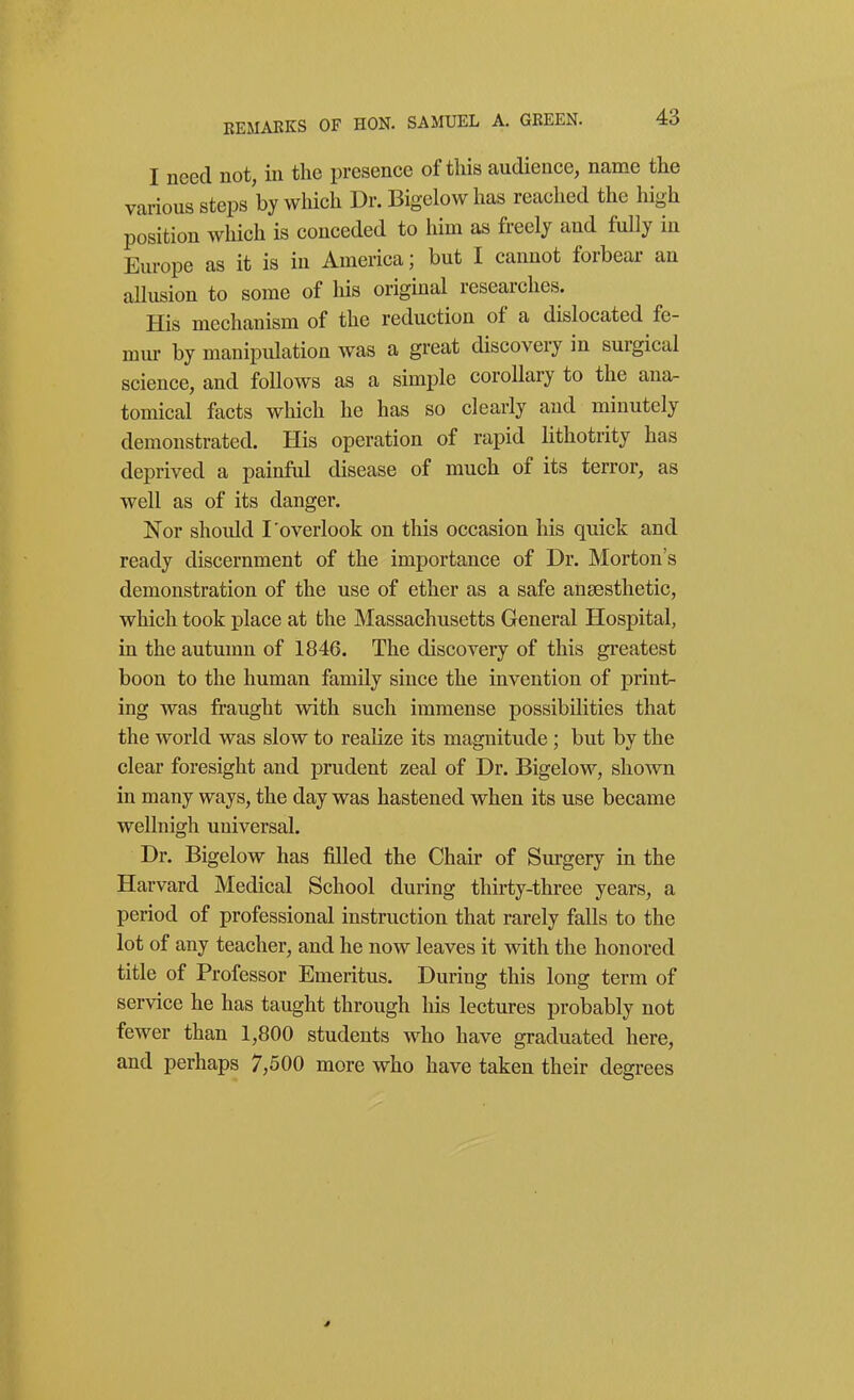 REMARKS OF HON. SAMUEL A. GREEN. I need not, in the presence of this audience, name the various steps by which Dr. Bigelow has reached the high position which is conceded to him as freely and fully in Europe as it is in America; but I cannot forbear an allusion to some of his original researches. His mechanism of the reduction of a dislocated fe- mm- by manipulation was a great discovery in surgical science, and follows as a simple corollary to the ana. tomical facts which he has so clearly and minutely demonstrated. His operation of rapid lithotrity has deprived a painful disease of much of its terror, as well as of its danger. Nor should I'overlook on this occasion his quick and ready discernment of the importance of Dr. Morton's demonstration of the use of ether as a safe anaesthetic, which took place at the Massachusetts General Hospital, in the autumn of 1846. The discovery of this greatest boon to the human family since the invention of print- ing was fraught with such immense possibilities that the world was slow to realize its magnitude; but by the clear foresight and prudent zeal of Dr. Bigelow, shown in many ways, the day was hastened when its use became wellnigh universal. Dr. Bigelow has filled the Chair of Surgery in the Harvard Medical School during thirty-three years, a period of professional instruction that rarely falls to the lot of any teacher, and he now leaves it with the honored title of Professor Emeritus. During this long term of service he has taught through his lectures probably not fewer than 1,800 students who have graduated here, and perhaps 7,500 more who have taken their degrees *