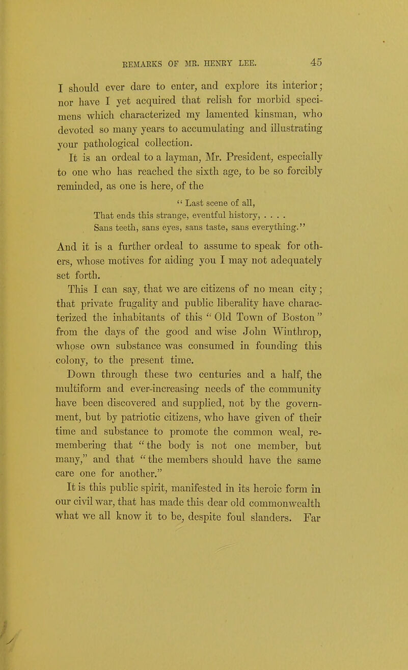 I should ever dare to enter, and explore its interior; nor have I yet acquired that relish for morbid speci- mens which characterized my lamented kinsman, who devoted so many years to accumulating and illustrating yom- pathological collection. It is an ordeal to a layman, Mr. President, especially to one who has reached the sixth age, to be so forcibly reminded, as one is here, of the  Last scene of all, That ends this strange, eventful history, .... Sans teeth, sans eyes, sans taste, sans everything. And it is a further ordeal to assume to speak for oth- ers, whose motives for aiding you I may not adequately set forth. This I can say, that we are citizens of no mean city; that private frugality and public liberality have charac- terized the inhabitants of this  Old Town of Boston  from the days of the good and wise John Winthrop, whose own substance was consumed in founding this colony, to the present time. Down through these two centuries and a half, the multiform and ever-increasing needs of the community have been discovered and supplied, not by the govern- ment, but by patriotic citizens, who have given of their time and substance to promote the common weal, re- membering that the body is not one member, but many, and that  the members should have the same care one for another. It is this public spirit, manifested in its heroic form in our civil war, that has made this dear old commonwealth what we all know it to be, despite foul slanders. Far
