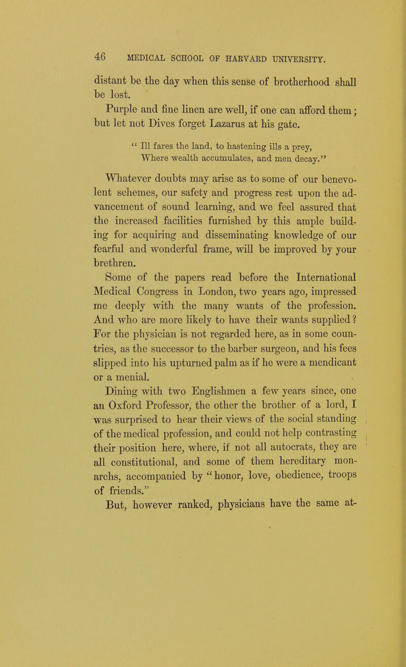 distant be the day when this sense of brotherhood shall be lost. Purple and fine linen are well, if one can afford them; but let not Dives forget Lazarus at his gate.  111 fares the land, to hastening ills a prey. Where wealth accumulates, and men decay. Whatever doubts may arise as to some of our benevo- lent schemes, our safety and progress rest upon the ad- vancement of sound learning, and we feel assured that the increased facilities furnished by this ample build- ing for acquiring and disseminating knowledge of our fearful and wonderful frame, will be improved by your brethren. Some of the papers read before the International Medical Congress in London, two years ago, impressed me deeply with the many wants of the profession. And who are more likely to have their wants supplied ? For the physician is not regarded here, as in some coun- tries, as the successor to the barber surgeon, and his fees slipped into his upturned palm as if he were a mendicant or a menial. Dining with two Englishmen a few years since, one an Oxford Professor, the other the brother of a lord, I was surprised to hear their views of the social standing of the medical profession, and could not help contrasting their position here, where, if not all autocrats, they are all constitutional, and some of them hereditary mon- archs, accompanied by  honor, love, obedience, troops of friends. But, however ranked, physicians have the same at-