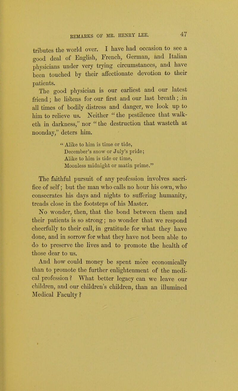 tributes the world over. I have had occasion to see a good deal of English, French, German, and Italian physicians under very trying circumstances, and have been touched by their affectionate devotion to their patients. The good physician is our earliest and our latest friend; he listens for our first and our last breath; .in all times of bodily distress and danger, we look up to him to relieve us. Neither  the pestilence that walk- eth in darkness, nor  the destruction that wasteth at noonday, deters him.  Alike to him is time or tide, December's snow or July's pride; Alike to him is tide or time, Moonless midnight or matin prime. The faithful pursuit of any profession involves sacri- fice of self; but the man who calls no hour his own, who consecrates his days and nights to suffering humanity, treads close in the footsteps of his Master. No wonder, then, that the bond between them and their patients is so strong; no wonder that we respond cheerfully to their call, in gratitude for what they have done, and in sorrow for what they have not been able to do to preserve the lives and to promote the health of those dear to us. And how could money be spent more economically than to promote the further enlightenment of the medi- cal profession ? What better legacy can we leave our children, and our children's children, than an illumined Medical Faculty?