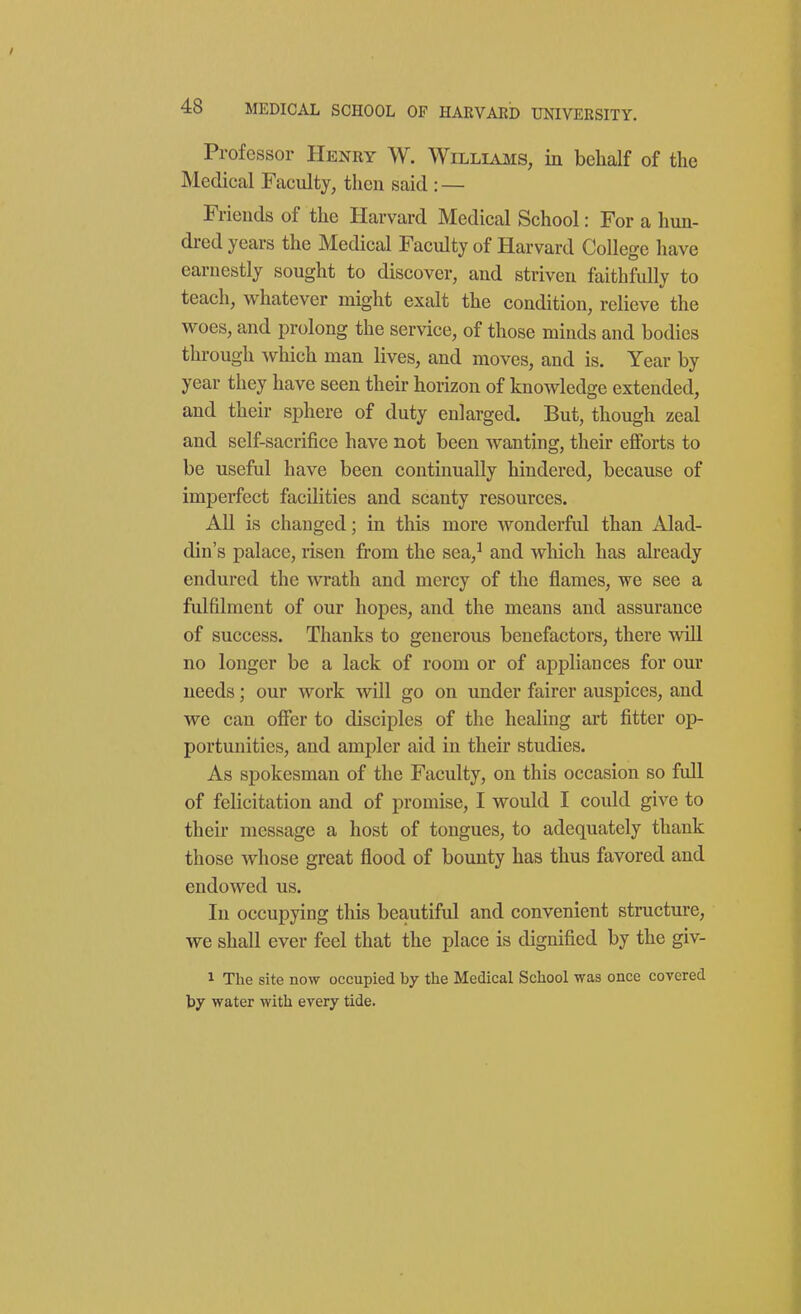 Professor Henry W. Williams, in behalf of the Medical Faculty, then said : — Friends of the Harvard Medical School: For a hun- dred years the Medical Faculty of Harvard College have earnestly sought to discover, and striven faithfully to teach, whatever might exalt the condition, relieve the woes, and prolong the service, of those minds and bodies through which man lives, and moves, and is. Year by year they have seen their horizon of knowledge extended, and their sphere of duty enlarged. But, though zeal and self-sacrifice have not been wanting, their ejBforts to be useful have been continually hindered, because of imperfect facilities and scanty resources. All is changed; in this more wonderful than Alad- din's palace, risen from the sea,^ and wliich has already endured the wrath and mercy of the flames, we see a fulfilment of our hopes, and the means and assurance of success. Thanks to generous benefactors, there wUl no longer be a lack of room or of appliances for our needs; our work will go on under fairer auspices, and we can ofler to disciples of the healing art fitter op- portunities, and ampler aid in their studies. As spokesman of the Faculty, on this occasion so full of felicitation and of promise, I would I could give to their message a host of tongues, to adequately thank those whose great flood of bounty has thus favored and endowed us. In occupying this beautiful and convenient structure, we shall ever feel that the place is dignified by the giv- 1 The site now occupied by the Medical School was once covered l>7 water with every tide.