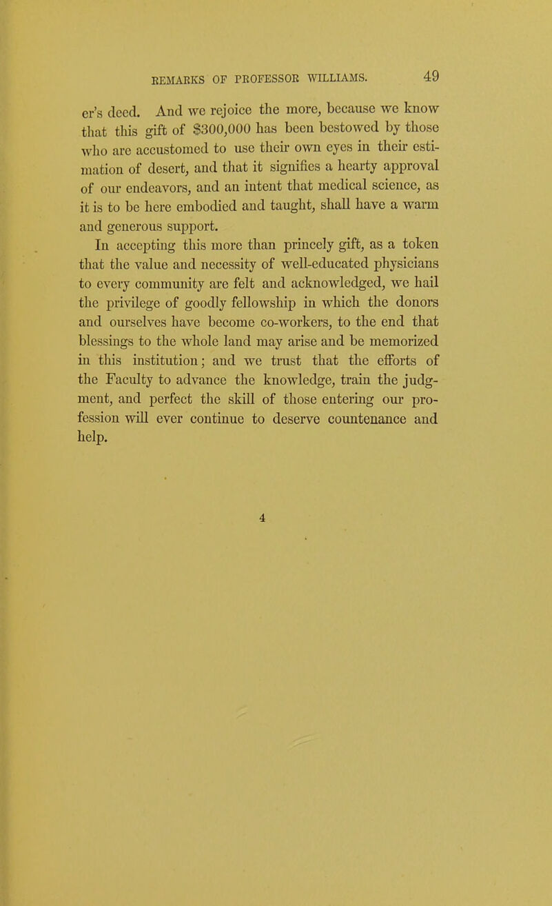 EEMABKS OF PEOFESSOE WILLIAMS. er's deed. And we rejoice the more, because we know tluat this gift of $300,000 has been bestowed by those who are accustomed to use their own eyes in then- esti- mation of desert, and that it signifies a hearty approval of our endeavors, and an intent that medical science, as it is to be here embodied and taught, shall have a wann and generous support. In accepting this more than princely gift, as a token that the value and necessity of well-educated physicians to every community are felt and acknowledged, we hail the privilege of goodly fellowship in which the donors and ourselves have become co-workers, to the end that blessings to the whole land may arise and be memorized in this institution; and we trust that the efforts of the Faculty to advance the knowledge, train the judg- ment, and perfect the skill of those entering oui' pro- fession will ever continue to deserve countenance and help. 4