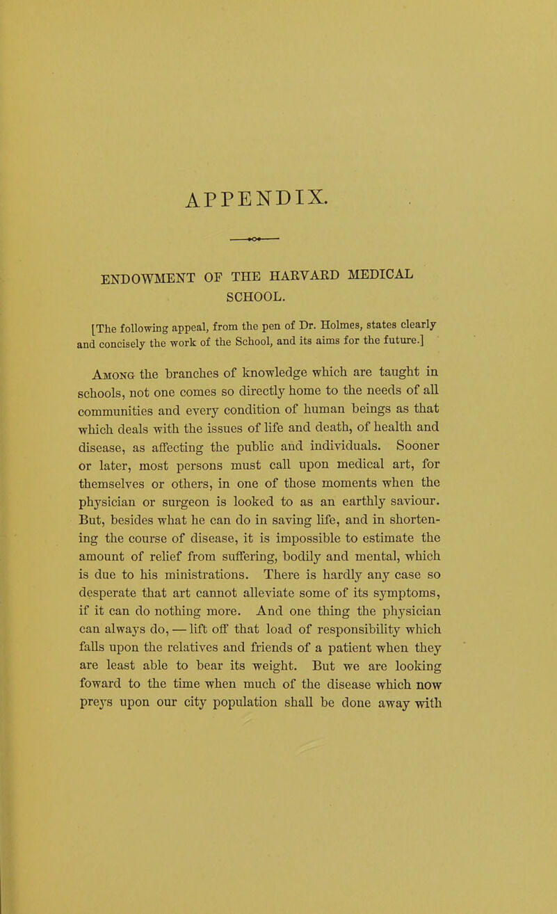 APPENDIX. ENDOWMENT OF THE HARVAED MEDICAL SCHOOL. [The following appeal, from the pen of Dr. Holmes, states clearly and concisely the work of the School, and its aims for the future.] Among the branclies of knowledge which are taught in schools, not one comes so directly home to the needs of all communities and every condition of human beings as that which deals with the issues of life and death, of health and disease, as affecting the public and individuals. Sooner or later, most persons must call upon medical art, for themselves or others, in one of those moments when the physician or surgeon is looked to as an earthly saviour. But, besides what he can do in saving life, and in shorten- ing the course of disease, it is impossible to estimate the amount of relief from suffering, bodily and mental, which is due to his ministrations. There is hardly any case so desperate that art cannot alleviate some of its symptoms, if it can do nothing more. And one thing the physician can always do, — lift off that load of responsibility which faUs upon the relatives and friends of a patient when they are least able to bear its weight. But we are looking foward to the time when much of the disease which now preys upon our city population shall be done away with